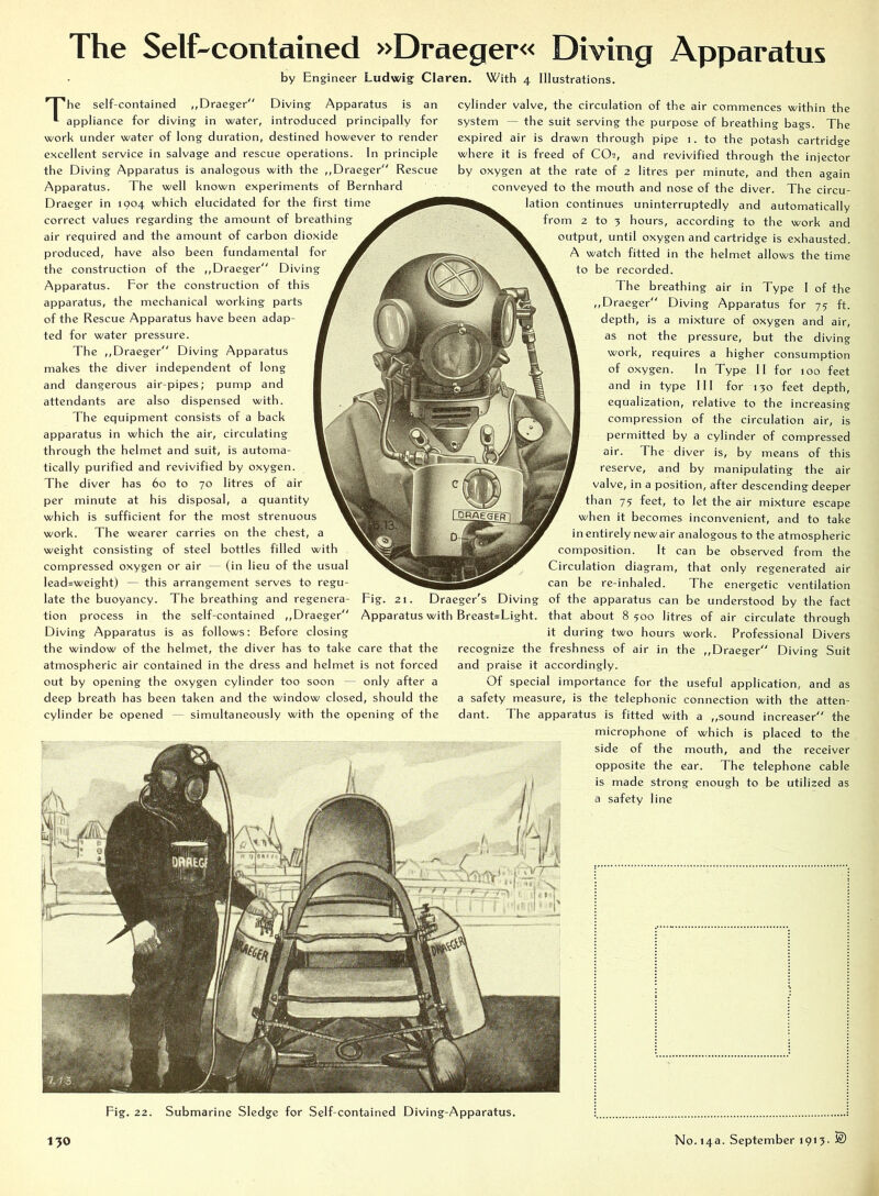 The Self-contained »Draeger« Diving Apparatus by Engineer Ludwig Claren. With 4 Illustrations. I 'he self-contained ,,Draeger“ Diving Apparatus is an appliance for diving in water, introduced principally for work under water of long duration, destined however to render excellent service in salvage and rescue operations. In principle the Diving Apparatus is analogous with the ,,Draeger Rescue Apparatus. The well known experiments of Bernhard Draeger in 1904 which elucidated for the first time correct values regarding the amount of breathing air required and the amount of carbon dioxide produced, have also been fundamental for the construction of the ,,Draeger Diving Apparatus. For the construction of this apparatus, the mechanical working parts of the Rescue Apparatus have been adap- ted for water pressure. The ,,Draeger Diving Apparatus makes the diver independent of long and dangerous air-pipes; pump and attendants are also dispensed with. The equipment consists of a back apparatus in which the air, circulating through the helmet and suit, is automa- tically purified and revivified by oxygen. The diver has 60 to 70 litres of air per minute at his disposal, a quantity which is sufficient for the most strenuous work. The wearer carries on the chest, a weight consisting of steel bottles filled with compressed oxygen or air — (in lieu of the usual lead=weight) — this arrangement serves to regu- late the buoyancy. The breathing and regenera- tion process in the self-contained ,,Draeger Diving Apparatus is as follows: Before closing the window of the helmet, the diver has to take care that the atmospheric air contained in the dress and helmet is not forced out by opening the oxygen cylinder too soon — only after a deep breath has been taken and the window closed, should the cylinder be opened — simultaneously with the opening of the cylinder valve, the circulation of the air commences within the system — the suit serving the purpose of breathing bags. The expired air is drawn through pipe 1. to the potash cartridge where it is freed of CO2, and revivified through the injector by oxygen at the rate of 2 litres per minute, and then again conveyed to the mouth and nose of the diver. The circu- lation continues uninterruptedly and automatically from 2 to 3 hours, according to the work and output, until oxygen and cartridge is exhausted. A watch fitted in the helmet allows the time to be recorded. The breathing air in Type 1 of the ,, Draeger Diving Apparatus for 7? ft. depth, is a mixture of oxygen and air, as not the pressure, but the diving work, requires a higher consumption of oxygen. In Type II for 100 feet and in type III for 130 feet depth, equalization, relative to the increasing compression of the circulation air, is permitted by a cylinder of compressed air. The diver is, by means of this reserve, and by manipulating the air valve, in a position, after descending deeper than 75 feet, to let the air mixture escape when it becomes inconvenient, and to take inentirely newair analogous to the atmospheric composition. It can be observed from the Circulation diagram, that only regenerated air can be re-inhaled. The energetic ventilation of the apparatus can be understood by the fact that about 8 500 litres of air circulate through it during two hours work. Professional Divers recognize the freshness of air in the ,,Draeger Diving Suit and praise it accordingly. Of special importance for the useful application, and as a safety measure, is the telephonic connection with the atten- dant. The apparatus is fitted with a ,,sound increaser the microphone of which is placed to the side of the mouth, and the receiver opposite the ear. The telephone cable is made strong enough to be utilized as a safety line Fig. 21. Draeger's Diving Apparatus with Breast=Light. Fig. 22. Submarine Sledge for Self-contained Diving-Apparatus.