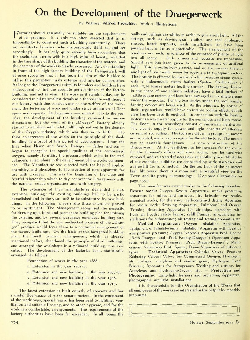 On the Development of the Draegerwerk by Engineer Alfred Froschke. With 3 Illustrations. Factories should essentially be suitable for the requirements of its produce. It is only too often asserted that is an impossibility to construct such a building aesthetically. There are architects, however, who unconsciously think so, and act accordingly. It has only quite recently been recognised that the usefulness carries with it a high value of beauty, and that in the true shape of the building the character of the material and the character of the works is clearly expressed. Any one standing in front of the high factory building of the Draegerwerk will at once recognise that it has been the aim of the builder to utilise this perception in its exterior and interior construction. As long as the Draegerwerk exists its founders and builders have endeavoured to find the absolute perfect fitness of the factory building; and not in vain. The work as it stands to-day can be considered in all its smallest details as a thoroughly well thought out factory, with due consideration to the welfare of the work- men, the fostering of work and under strict utilisation of floor space and capacity. Its beginning was modest. Up to the year 1897, the development of the building remained in narrow dimensions, but the work of the ,,Draeger“ Factory already started to develope with safety, although not yet in the domain of the Oxygen industry, which was then in its birth. The third enlargement of the works on the principle of the shed- building, is a proof of this period of development. From the time when Heinr. and Bernh. Draegcr — father and son — began to recognise the special qualities of the compressed oxygen, namely; to utilise the pressure which exists in the steel cylinders, a new phase in the development of the works commen- ced. The Manufacture was directed with the help of applied chemistry and physiology to the creation of new apparatus for use with Oxygen. This was the beginning of the close and fruitful relationship which to-day connect the Draegerwerk with the national rescue organisation and with surgery. The extension of their manufactures demanded a new extension building; the existing buildings had to be partly demolished and in the year 1908 to be substituted by new buil- dings. In the following 4 years also these extensions proved to be insufficient. The Management recognised the necessity for drawing up a fixed and permanent building plan for utilising the existing, and by several purchases extended, building site. They recognised that the now unchecked progress of the ,,Drae- ger produce would force them to a continued enlargement of the factory buildings. On the basis of this farsighted building plan, the fourth extensive enlargement, which, as already mentioned before, abandoned the principle of shed buildings, and arranged the workshops in a 7-floored building, was exe- cuted. The development of the factories look, statistically arranged, as follows: Foundation of works in the year 1888. 1. Extension in the year 1891/2. 2. Extension and new building in the year 1897/8. 3. Extension and new building in the year 1908. 4. Extension and new building in the year 1913. The latest extension is built entirely of concrete and has a useful floor-space of 3,385 square meters. In the equipment of the workshops, special regard has been paid to lighting, ven- tilation and suitable flooring, and to other hygienic, and for the workmen comfortable, arrangements. The requirements of the factory authorities have been far exceeded. In all rooms the walls and ceilings are white, in order to give a soft light. All the fittings, such as driving gear, clothes- and tool cupboards, shelves, bench supports, wash installations etc. have been painted light as far as is practicable. The arrangement of the windows are such, as to allow of the entrance of plenty of light into all rooms — dark corners and recesses are impossible. Special care has been given to the arrangement of artificial light. This is exclusively electric, and on the average there is one light of 100 candle power for every 4,4 to 5,4 square meters. The heating is effected by means of a low pressure steam system with 3 independent steam boilers (System Strebel=Eca) of each 17,75 square meters heating surface. The heating devices, in the shape of one column radiators, have a total surface of 348,80 square meters, and have been arranged in 175 single groups under the windows. For the two stories under the roof, simpler heating devices are being used. As the windows, by reason of their large surface, would have an intense cooling effect, double glass has been used throughout. In connection with the heating system is a warmwater supply for the workshops and bath-rooms. The floors in the workshops consist of American hard-wood. The electric supply for power and light consists of alternate current of 380 voltage. The tools are driven in groups. 14 motors arc provided, and 1 steam engine for the old factory. The motors rest on portable foundations — a new-construction of the Draegerwerk. All the partitions, as for instance for the rooms for the foremen's offices and store rooms, can be yard wise removed, and re-erected if necessary in another place. All stories of the extension building are connected by wide staircases and a large lift (20 h. p. motor). On the top floor of the 32 meters high lift tower, there is a room with a beautiful view on the Town and its pretty surroundings. (Compare illustration on page 135.) The manufactures extend to-day to the following branches: Rescue work: Oxygen Rescue Apparatus, smoke protecting apparatus for mines and furnaces, fire brigades, gas works, chemical works, for the navy; self-contained diving Apparatus for rescue work; Reviving Apparatus ,,Pulmotor and Oxygen Trunks; Breathing Apparatus for air-ships, stretchers with fresh air hoods; safety lamps; refill Pumps; air-purifying in- stallations for submarines; air-testing and testing apparatus etc. — Medical Appliances: Oxygen Inhalation Apparatus; equipment of Inhalatoriums; Inhalation Apparatus with negative and positive pressure; Oxygen Narcosis Apparatus Prof. Doctor ,,Roth-Draeger and ,,Prof. Kronig-Draeger; Operation Appa- ratus with Positive Pressure, ,,Prof. Brauer-Draeger; Medi- cament Vaporisers Prof. Spiess; Room Vaporisers of different types. — Technical Apparatus: Cylinder Valves; Pressure Reducing Valves; Valves for Compressed Oxygen, Hydrogen, air, coal-gas, acetylene and similar gases; Hydrogen Lead Burners; Apparatus for Autogenous Welding and cutting, for Acetylenes and Hydrogen=Oxygen, etc. — Projection and Photography: Lime-light burners and projecting Apparatus, photographic art-light installations. It is characteristic for the Organisation of the Works that all employees of the works are interested in the output by monthly premiums.