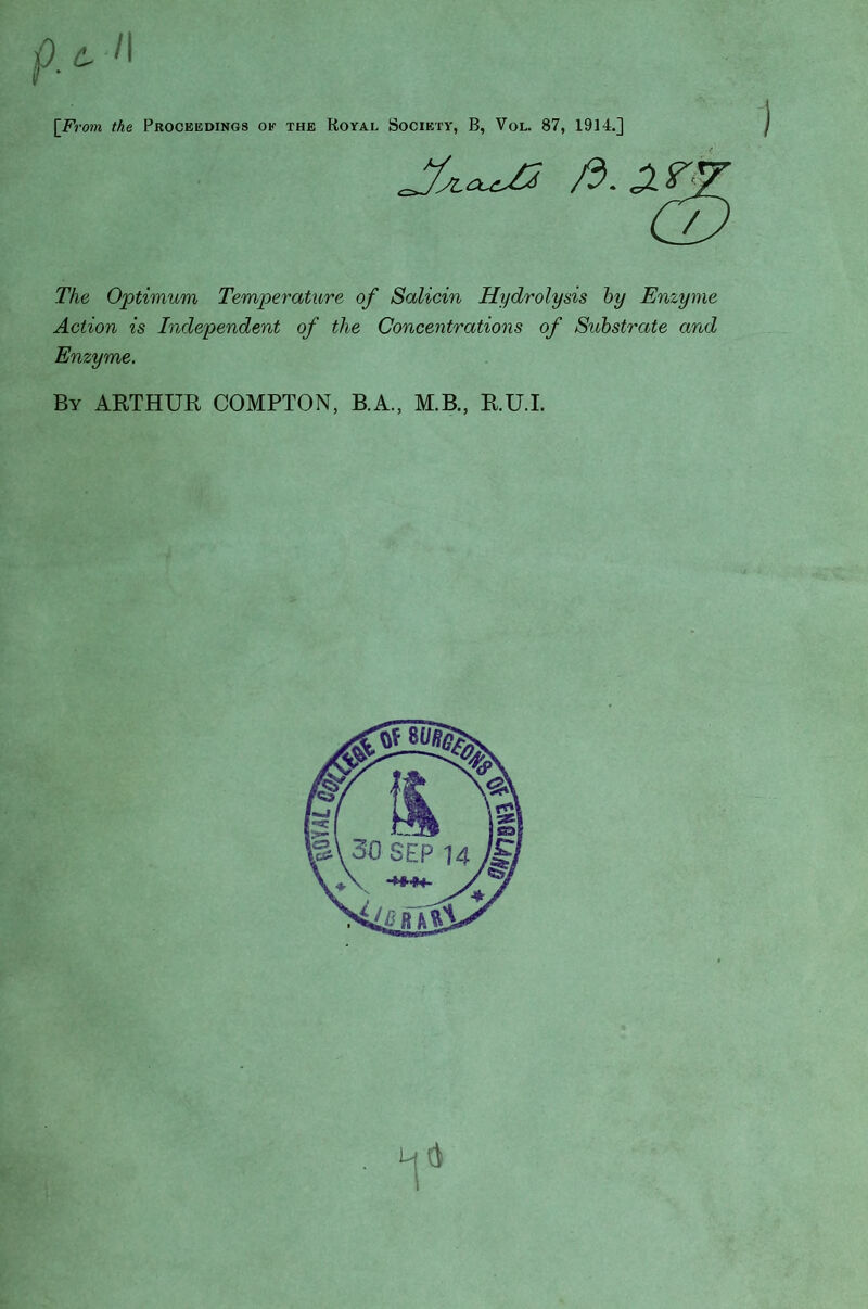 j9> 'I \From the Proceedings ok the Royal Society, B, Vol. 87, 1914.] The Optimum Temperature of Salicin Hydrolysis hy Enzyme Action is Independent of the Concentrations of Substrate and Enzyme. By AETHUR COMPTON, B.A., M.B., R.U.L