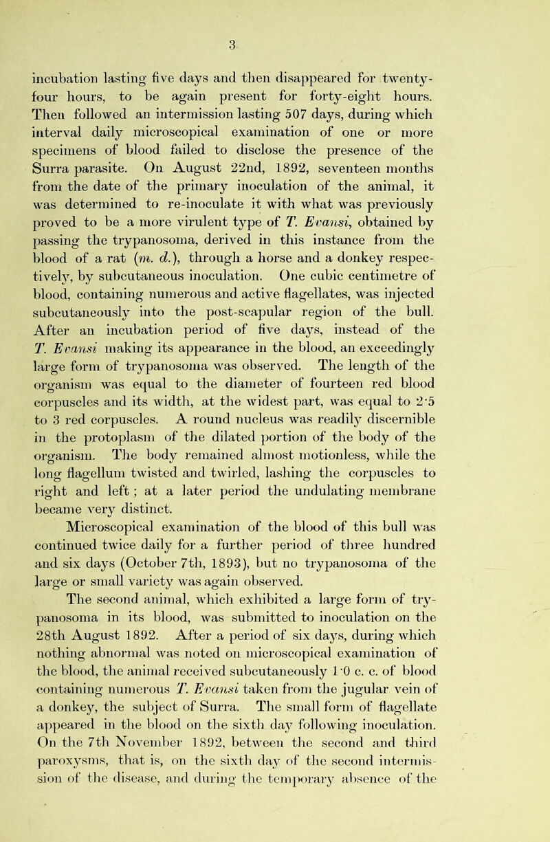 incubation lasting five days and then disappeared for twenty- four hours, to be again present for forty-eight hours. Then followed an intermission lasting 507 days, during which interval daily microscopical examination of one or more specimens of blood failed to disclose the presence of the Surra parasite. On August 22nd, 1892, seventeen months from the date of the primary inoculation of the animal, it was determined to re-inoculate it with what was previously proved to be a more virulent type of T. Evansi, obtained by passing the trypanosoma, derived in this instance from the blood of a rat (m. d.), through a horse and a donkey respec- tiveh^ by subcutaneous inoculation. One cubic centimetre of blood, containing numerous and active flagellates, was injected subcutaneously into the post-scapular region of the bull. After an incubation period of five days, instead of the T. Evansi making its appearance in the blood, an exceedingly large form of trypanosoma was observed. The length of the organism was equal to the diameter of fourteen red blood corpuscles and its width, at the widest part, was equal to 2‘5 to 3 red corpuscles. A round nucleus was readily discernible in the protoplasm of the dilated portion of the body of the organism. The body remained almost motionless, while the long flagellum twisted and twirled, lashing the corpuscles to right and left; at a later period the undulating membrane became very distinct. Microscopical examination of the blood of this bull was continued twice daily for a further period of tliree hundred and six days (October 7th, 1893), but no trypanosoma of the large or small variety was again observed. The second animal, which exhibited a large form of try- panosoma in its blood, was submitted to inoculation on the 28th August 1892. After a period of six days, during which nothing abnormal was noted on microscopical examination of the blood, the animal received subcutaneously I'O c. c. of blood containing numerous T. Evansi taken from the jugular vein of a donkey, the subject of Surra. The smah form of flagellate appeared in the blood on the sixth day following inoculation. On the 7th November 1892, between the second and third paroxysms, tliat is, on the sixth day of the second intermis- sion of the disease, and during the temporaiy absence of the