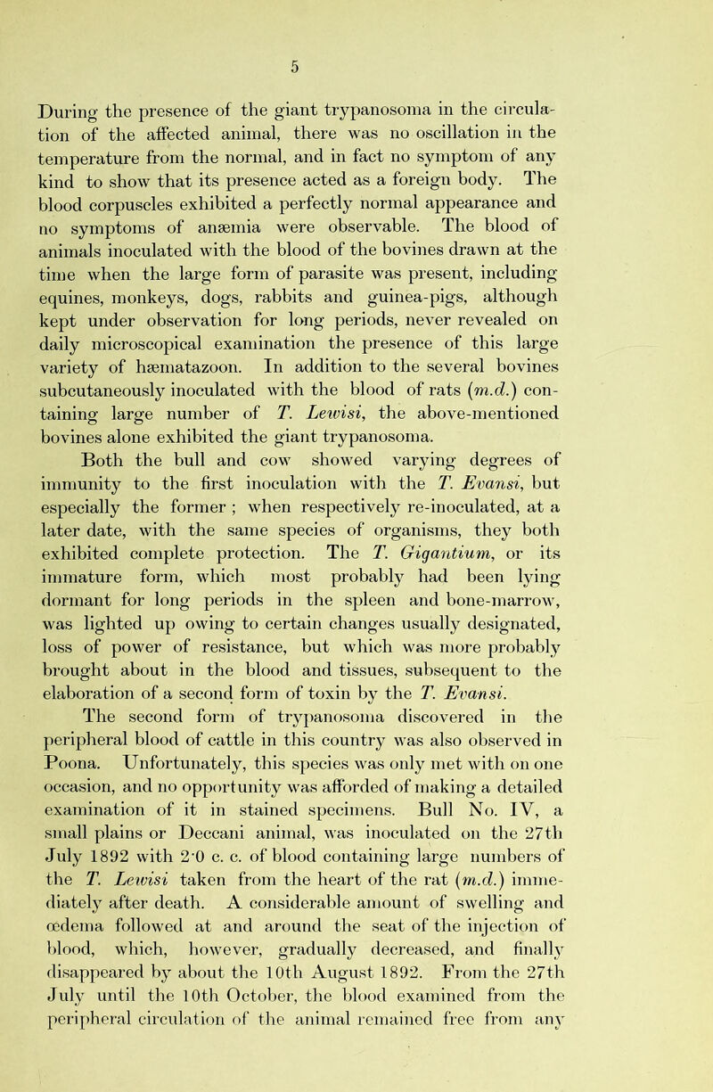 During the presence of the giant trypanosoma in the circula- tion of the affected animal, there was no oscillation in the temperature from the normal, and in fact no symptom of any kind to show that its presence acted as a foreign body. The blood corpuscles exhibited a perfectly normal appearance and no symptoms of anaemia were observable. The blood of animals inoculated with the blood of the bovines drawn at the time when the large form of parasite was present, including equines, monkeys, dogs, rabbits and guinea-pigs, although kept under observation for long periods, never revealed on daily microscopical examination the presence of this large variety of haematazoon. In addition to the several bovines subcutaneously inoculated with the blood of rats {m.d.) con- taining large number of T. Leivisi, the above-mentioned bovines alone exhibited the giant trypanosoma. Both the bull and cow showed varying degrees of immunity to the first inoculation with the T. Evansi, but especially the former ; when respectively re-inoculated, at a later date, with the same species of organisms, they both exhibited complete protection. The T. Gigantium, or its immature form, which most probably had been lying dormant for long periods in the spleen and bone-marrow, was lighted up owing to certain changes usually designated, loss of power of resistance, but which was more probably brought about in the blood and tissues, subsequent to the elaboration of a second form of toxin by the T. Evansi. The second form of trypanosoma discovered in the peripheral blood of cattle in this country was also observed in Poona. Unfortunately, this species was only met with on one occasion, and no opportunity was afforded of making a detailed examination of it in stained specimens. Bull No. IV, a small plains or Deccani animal, was inoculated on the 27th July 1892 with 2‘0 c. c. of blood containing large numbers of the T. Leivisi taken from the heart of the rat {m.d.) imme- diately after death. A considerable amount of swelling and oedema followed at and around the seat of the injection of Hood, which, however, gradually decreased, and finall} disappeared by about the 10th August 1892. From the 27th July until the 10th October, the blood examined from the peripheral circulation of the animal remained free from any