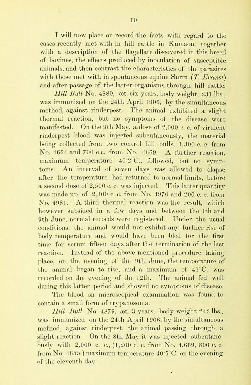 I will now place on record the facts with regard to the cases recently met with in hill cattle in Kumaon, together with a description of the flagellate discovered in this breed of bo vines, the effects produced by inoculation of susceptible animals, and then contrast the characteristics of the parasites with those met with in spontaneous equine Surra [T. Evansi) and after passage of the latter organisms through hill cattle. Hill Bull No. 4880, set. six years, body weight, 231 lbs., was immunized on the 24th April 1906, by the simultaneous method, against rinderpest. The animal exhibited a slight thermal reaction, but no symptoms of the disease were manifested. On the 9th May, sudose of 2,000 c. c. of virulent rinderpest blood was injected subcutaneously, the material being collected from two control hill bulls, 1,300 c. c. from No. 4664 and 700 c.c. from No. 4669. A further reaction, maximum temperature 40‘2°C., followed, but no symp- toms. An interval of seven days was allowed to elapse after the temperature had returned to normal limits, before a second dose of 2,500 c. c. was injected. This latter quantity was made up of 2,300 c. c. from No. 4970 and 200 c. c. from No. 4981. A third thermal reaction was the result, which however subsided in a few days and between the 4th and 9th June, normal records were registered. Under the usual conditions, the animal would not exhibit any further rise of body temperature and would have been bled for the first time for serum fifteen days after the termination of the last reaction. Instead of the above-mentioned procedure taking place, on the evening of the 9th June, the temperature of the animal began to rise, and a maximum of 41°C. was recorded on the evening of the 12th. The animal fed well during this latter period and showed no symptoms of disease. The blood on microscopical examination was found to contain a small form of trypanosoma. Hill Bull No. 4879, set. 3 years, body weight 242 lbs., was immunized on the 24th April 1906, by the simultaneous method, against rinderpest, the animal passing through a slight reaction. On the 8th May it was injected subcutane- ously with 2,000 c. c., (1,200 c. c. from No. 4,669, 800 c. c. from No. 4655,) maximum temperature 40’5°C. on the evening of the eleventh daj^