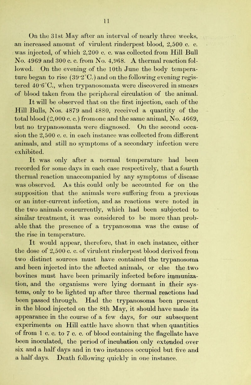 On the 31st May after an interval of nearly three weeks, an increased amount of virulent rinderpest blood, 2,500 c. c. was injected, of which 2,200 c. c. was collected from Hill Bull No. 4969 and 300 c. c. from No. 4,968. A thermal reaction fol- lowed. On the evening of the 10th June the body tempera- ture began to rise (39'2°C.) and on the following evening regis- tered 40’6°C., when trypanosomata were discovered in smears of blood taken from the peripheral circulation of the animal. It will be observed that on the first injection, each of the Hill Bulls, Nos. 4879 and 4880, received a quantity of the total blood (2,000 c. c.) fromone and the same animal. No. 4669, but no trypanosomata were diagnosed. On the second occa- sion the 2,500 c. c. in each instance was collected from different animals, and still no symptoms of a secondary infection were exhibited. It was only after a normal temperature had been recorded for some days in each case respectively, that a fourth thermal reaction unaccompanied by any symptoms of disease was observed. As this could only be accounted for on the supposition that the animals were suftering from a previous or an inter-current infection, and as reactions were noted in the two animals concurrently, which had been subjected to similar treatment, it was considered to be more than prob- able that the presence of a trypanosoma was the cause of the rise in temperature. It would appear, therefore, that in each instance, either the dose of 2,500 c. c. of virulent rinderpest blood derived from two distinct sources must have contained the trypanosoma and been injected into the affected animals, or else the two bovines must have been primarily infected before immuniza- tion, and the organisms were lying dormant in their sys- tems, only to be lighted up after three thermal reactions had been passed through. Had the trypanosoma been present in the blood injected on the 8th May, it should have made its appearance in the course of a few days, for our subsequent experiments on Hill cattle have shown that when quantities of from 1 c. c. to 7 c. c. of blood containing the flagellate have been inoculated, the period of incubation only extended over six and a half days and in two instances occupied but five and a half days. Death following quickly in one instance.