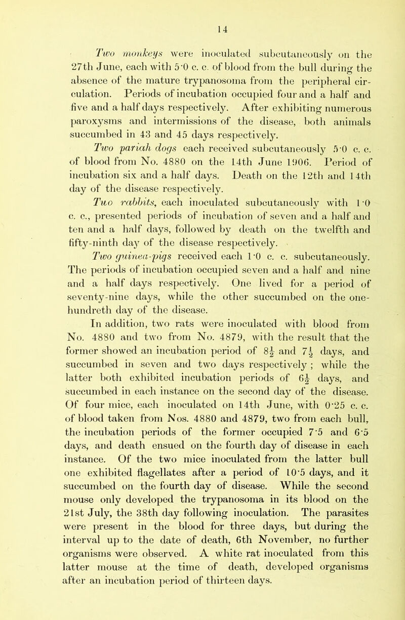 Two monheijs were inoculated subcutaneously on the 27th June, each with 5'0 c. c. of blood from the bull durintr the absence of the mature trypanosoma from the peripheral cir- culation. Periods of incubation occupied four and a half and five and a half days respectively. After exhibiting numerous paroxysms and intermissions of the disease, both animals succumbed in 43 and 45 days respectively. Two pariah dogs each received subcutaneously .5-0 c. c. of blood from No. 4880 on the 14th June 1006. Period of incubation six and a half days. Death on the 12th and 14th day of the disease respectively. Two rabbits, each inoculated subcutaneous!}^ with I'O c. c., presented periods of incubation of seven and a half and ten and a half days, followed by death on the twelfth and fifty-ninth day of the disease respectively. I'wo guinea-pigs received each TO c. c. subcutaneously. The periods of incubation occupied seven and a half and nine and a half days respectively. One lived for a period of seventy-nine days, while the other succumbed on the one- hundreth day of the disease. In addition, two rats were inoculated with blood from No. 4880 and two from No. 4879, with the result that the former showed an incubation period of 8^ and 7| days, and succumbed in seven and two days respectively ; while the latter both exhibited incubation periods of 6^ days, and succumbed in each instance on the second day of the disease. Of four mice, each inoculated on 14th June, with 025 c. c. of blood taken from Nos. 4880 and 4879, two from each bull, the incubation periods of the former occupied 7‘5 and 6'5 days, and death ensued on the fourth day of disease in each instance. Of the two mice inoculated from the latter bull one exhibited flagellates after a period of 10’5 days, and it succumbed on the fourth day of disease. While the second mouse only developed the trypanosoma in its blood on the 21st July, the 38th day following inoculation. The parasites were present in the blood for three days, but during the interval up to the date of death, 6th November, no further organisms were observed. A white rat inoculated from this latter mouse at the time of death, developed organisms after an incubation period of thirteen days.