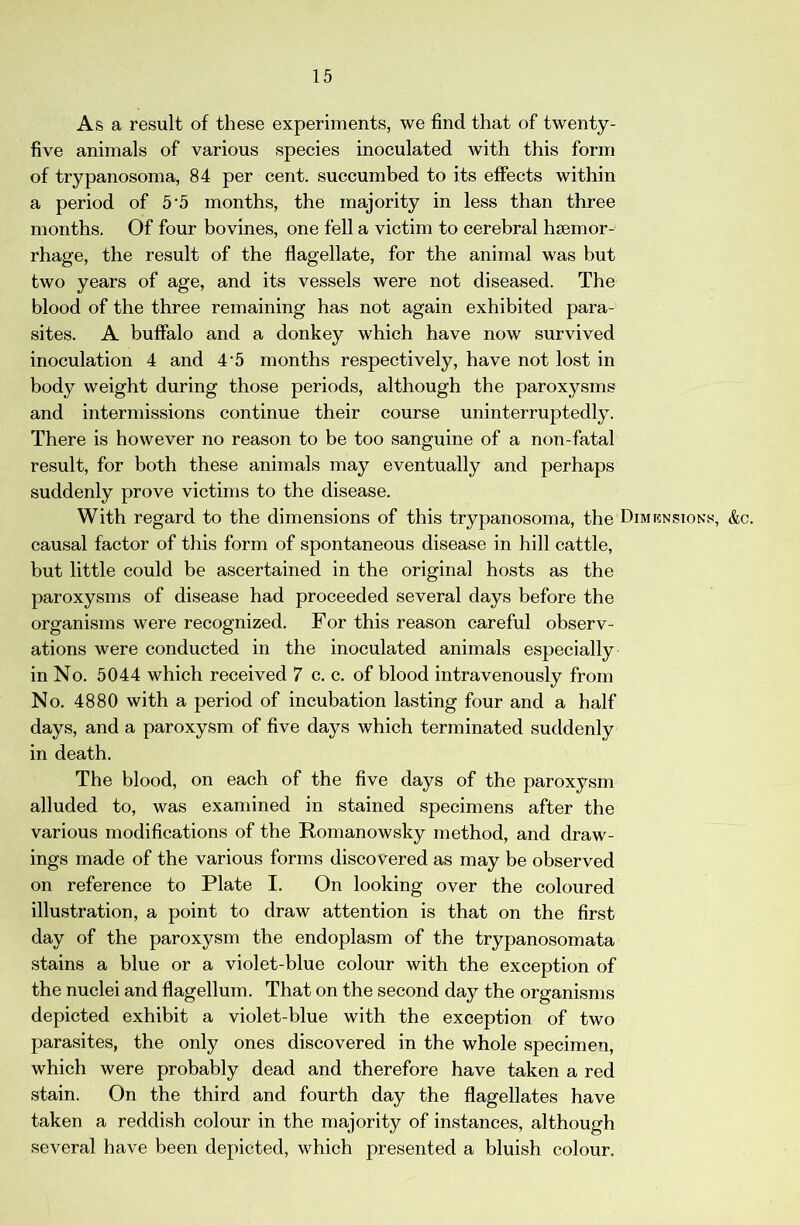 As a result of these experiments, we find that of twenty- five animals of various species inoculated with this form of trypanosoma, 84 per cent, succumbed to its effects within a period of 5 5 months, the majority in less than three months. Of four bo vines, one fell a victim to cerebral haemor- rhage, the result of the flagellate, for the animal was but two years of age, and its vessels were not diseased. The blood of the three remaining has not again exhibited para- sites. A buffalo and a donkey which have now survived inoculation 4 and 4‘5 months respectively, have not lost in body weight during those periods, although the paroxysms and intermissions continue their course uninterruptedly. There is however no reason to be too sanguine of a non-fatal result, for both these animals may eventually and perhaps suddenly prove victims to the disease. With regard to the dimensions of this trypanosoma, the Dimrnsions, &c. causal factor of this form of spontaneous disease in hill cattle, but little could be ascertained in the original hosts as the paroxysms of disease had proceeded several days before the organisms were recognized. For this reason careful observ- ations were conducted in the inoculated animals especially in No. 5044 which received 7 c. c. of blood intravenously from No. 4880 with a period of incubation lasting four and a half days, and a paroxysm of five days which terminated suddenly in death. The blood, on each of the five days of the paroxysm alluded to, was examined in stained specimens after the various modifications of the Romanowsky method, and draw- ings made of the various forms discovered as may be observed on reference to Plate I. On looking over the coloured illustration, a point to draw attention is that on the first day of the paroxysm the endoplasm of the trypanosomata stains a blue or a violet-blue colour with the exception of the nuclei and flagellum. That on the second day the organisms depicted exhibit a violet-blue with the exception of two parasites, the only ones discovered in the whole specimen, which were probably dead and therefore have taken a red stain. On the third and fourth day the flagellates have taken a reddish colour in the majority of instances, although several have been depicted, which presented a bluish colour.