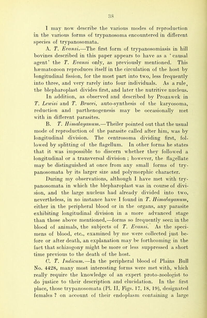 I may now describe the various modes of reproduction in the various forms of trypanosoma encountered in different species of trypanosomata. A. T. Evansi.—The first form of trypanosomiasis in hill bovines described in this paper appears to have as a ‘ causal agent’ the T. Evansi only, as previously mentioned. This haematozoon reproduces itself in the circulation of the host by longitudinal fission, for the most part into two, less frequently into three, and very rarely into four individuals. As a rule, the blepharoplast divides first, and later the nutritive nucleus. In addition, as observed and described by Prozawek in T. Lewisi and T. Brucei, auto-synthesis of the karyosoma, reduction and parthenogenesis may be occasionally met with in different parasites. B. T. Himalayanum.—Theiler pointed out that the usual mode of reproduction of the parasite called after him, was by longitudinal division. The centrosoma dividing first, fol- lowed by splitting of the flagellum. In other forms he states that it was impossible to discern whether they followed a longitudinal or a transversal division ; however, the flagellate may be distinguished at once from any small forms of try- panosomata by its larger size and polymorphic character. During my observations, although I have met with try- panosomata in which the blepharoplast was in course of divi- sion, and the large nucleus had already divided into two, nevertheless, in no instance have I found in T. Himalayanum, either in the peripheral blood or in the organs, any parasite exhibiting longitudinal division in a more advanced stage than those above mentioned,—forms so frequently seen in the blood of animals, the subjects of T. Evansi. As the speci- mens of blood, etc., examined by me were collected just be- fore or after death, an explanation may be forthcoming in the fact that schizogony might be more or less suppressed a short time previous to the death of the host. C. T. Indicum.—In the peripheral blood of Plains Bull No. 4428, many most interesting forms were met with, which really require the knowledge of an expert proto-zoologist to do justice to their description and elucidation. In the first place, those trypanosomata (PI. II, Pigs. 17, 18, 19), designated females ? on account of their endoplasm containing a large