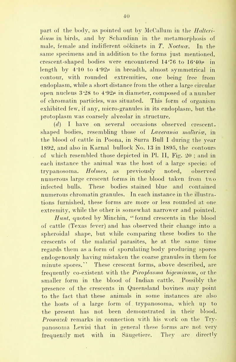 4U part of the body, as pointed out by McCallum in the Halteri- dium. in birds, and by Schaudinn in the metamorphosis of male, female and indifferent obkinets in T. Noctuce. In the same specimens and in addition to the forms just mentioned, crescent-sha]3ed bodies were encountered 14'76 to 16'40)ti in length by 4-10 to 4'92m in breadth, almost symmetrical in contour, with rounded extremities, one being free from endoplasm, while a short distance from the other a large circular open nucleus 3'28 to 4*92i“ in diameter, composed of a number of chromatin particles, was situated. This form of organism exhibited few, if any, micro-gramdes in its endoplasm, but the protoplasm was coarsely alveolar in structure. ((/) I have on several occasions observed crescent, shaped bodies, resembling those of Laverania malarice, in the blood of cattle in Poona, in Surra Bull I during the year 1892, and also in Karnal bullock No. 13 in 1895, the contours of which resembled those depicted in PI. II, Fig. 20 ; and in each instance the animal was the host of a large species of trypanosoma. Holmes, as previously noted, observed numerous large crescent forms in the blood taken from two infected bulls. These bodies stained blue and contained numerous chromatin granules. In each instance in the illustra- tions furnished, these forms are more or less rounded at one extremity, while the other is somewhat narrower and pointed. Hunt, quoted by Minchin, “ found crescents in the blood of cattle (Texas fever) and has observed their change into a spheroidal shape, but while comparing these bodies to the crescents of the malarial parasites, he at the same time regards them as a form of sporulating body producing spores endogenously having mistaken the coarse granules in them for minute spores.” These crescent forms, above described, are frequently co-existent with the Piroplcmna higemmum, or the smaller form in the blood of Indian cattle. .Possibly the presence of the crescents in Queensland bovines may point to the fact that these animals in some instances are also the hosts of a large form of trypanosoma, which up to the present has not been demonstrated in their blood. Prowazeh remarks in connection with his work on the Try- panosoma Lewisi that in general these forms are not very frequently met with in Saugetiere. They are directly