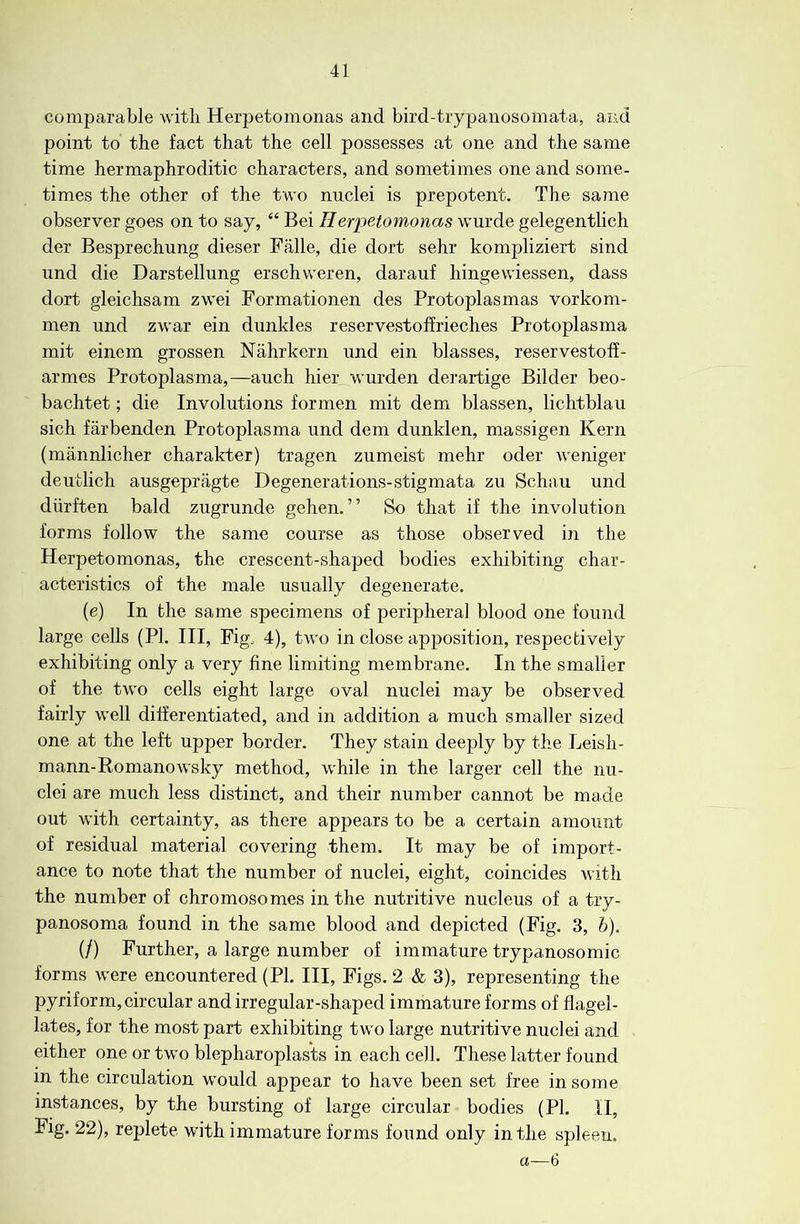 comparable witli Herpetomonas and bird-trypanosomata, and point to the fact that the cell possesses at one and the same time hermaphroditic characters, and sometimes one and some- times the other of the two nuclei is prepotent. The same observer goes on to say, “ Bei Herpetomonas wurde gelegentlich der Besprechung dieser Falle, die dort sehr kompliziert sind und die Darstellung erschweren, darauf hingewiessen, dass dort gleichsam zwei Formationen des Protoplasmas vorkom- men und zwar ein dunkles reservestoffrieches Protoplasma mit eincm grossen Nahrkern und ein blasses, reservestoff- armes Protoplasma,—auch hier wurden derartige Bilder beo- bachtet; die Involutions formen mit dem blassen, lichtblau sich farbenden Protoplasma und dem dunklen, massigen Kern (mannlicher charakter) tragen zumeist mehr oder weniger deutlich ausgepragte Degenerations-stigmata zu Schau und dlirften bald zugrunde gehen. ” So that if the involution forms follow the same course as those observed in the Herpetomonas, the crescent-shaped bodies exhibiting char- acteristics of the male usually degenerate. (e) In the same specimens of peripheral blood one found large cells (PI. Ill, Fig^ 4), two in close apposition, respectively exhibiting only a very fine limiting membrane. In the smaller of the two cells eight large oval nuclei may be observed fairly well differentiated, and in addition a much smaller sized one at the left upper border. They stain deeply by the Leish- mann-Romanowsky method, while in the larger cell the nu- clei are much less distinct, and their number cannot be made out with certainty, as there appears to be a certain amount of residual material covering them. It may be of import- ance to note that the number of nuclei, eight, coincides with the number of chromosomes in the nutritive nucleus of a try- panosoma found in the same blood and depicted (Fig. 3, h). (/) Further, a large number of immature trypanosomic forms were encountered (PI. Ill, Figs. 2 & 3), representing the pyriform, circular and irregular-shaped immature forms of flagel- lates, for the most part exhibiting two large nutritive nuclei and either one or two blepharoplas’ts in each cell. These latter found in the circulation would appear to have been set free in some instances, by the bursting of large circular bodies (PI. II, Fig. 22), replete with immature forms found only in the spleen. a—6
