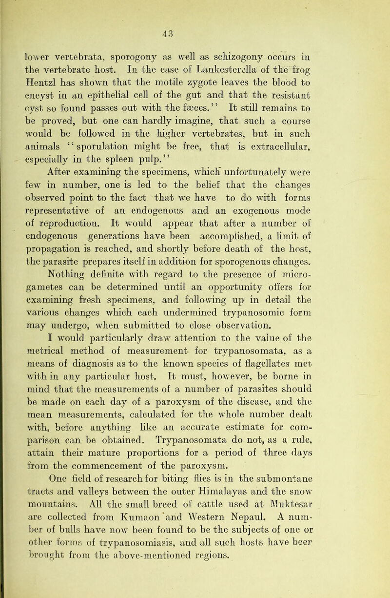 lower vertebrata, sporogony as well as schizogony occurs in the vertebrate host. In the case of Lankesterella of the frog Hentzl has shown that the motile zygote leaves the blood to encyst in an epithelial cell of the gut and that the resistant cyst so found passes out with the fseces. ’ ’ It still remains to be proved, but one can hardly imagine, that such a course would be followed in the higher vertebrates, but in such animals ‘ ‘ sporulation might be free, that is extracellular, especially in the spleen pulp,” After examining the specimens, which’ unfortunately were few in number, one is led to the belief that the changes observed point to the fact that we have to do with forms representative of an endogenous and an exogenous mode of reproduction. It would appear that after a number of endogenous generations have been accomplished, a limit of propagation is reached, and shortly before death of the host, the parasite prepares itself in addition for sporogenous changes. Nothing definite with regard to the presence of micro- gametes can be determined until an opportunity offers for examining fresh specimens, and following up in detail the various changes which each undermined trypanosomic form may undergo, when submitted to close observation. I would particularly draw attention to the value of the metrical method of measurement for trypanosomata, as a means of diagnosis as to the known species of flagellates met with in any particular host. It must, however, be borne in mind that the measurements of a number of parasites should be made on each day of a paroxysm of the disease, and the mean measurements, calculated for the whole number dealt with, before anything like an accurate estimate for com- parison can be obtained. Trypanosomata do not, as a rule, attain their mature proportions for a period of three days from the commencement of the paroxysm. One field of research for biting flies is in the submontane tracts and valleys between the outer Himalayas and the snow mountains. All the small breed of cattle used at Muktesar are collected from Kumaon'and Western Nepaul. A num- ber of bulls have now been found to be the subjects of one or other forms of trypanosomiasis, and all such hosts have beer brought from the above-mentioned regions.