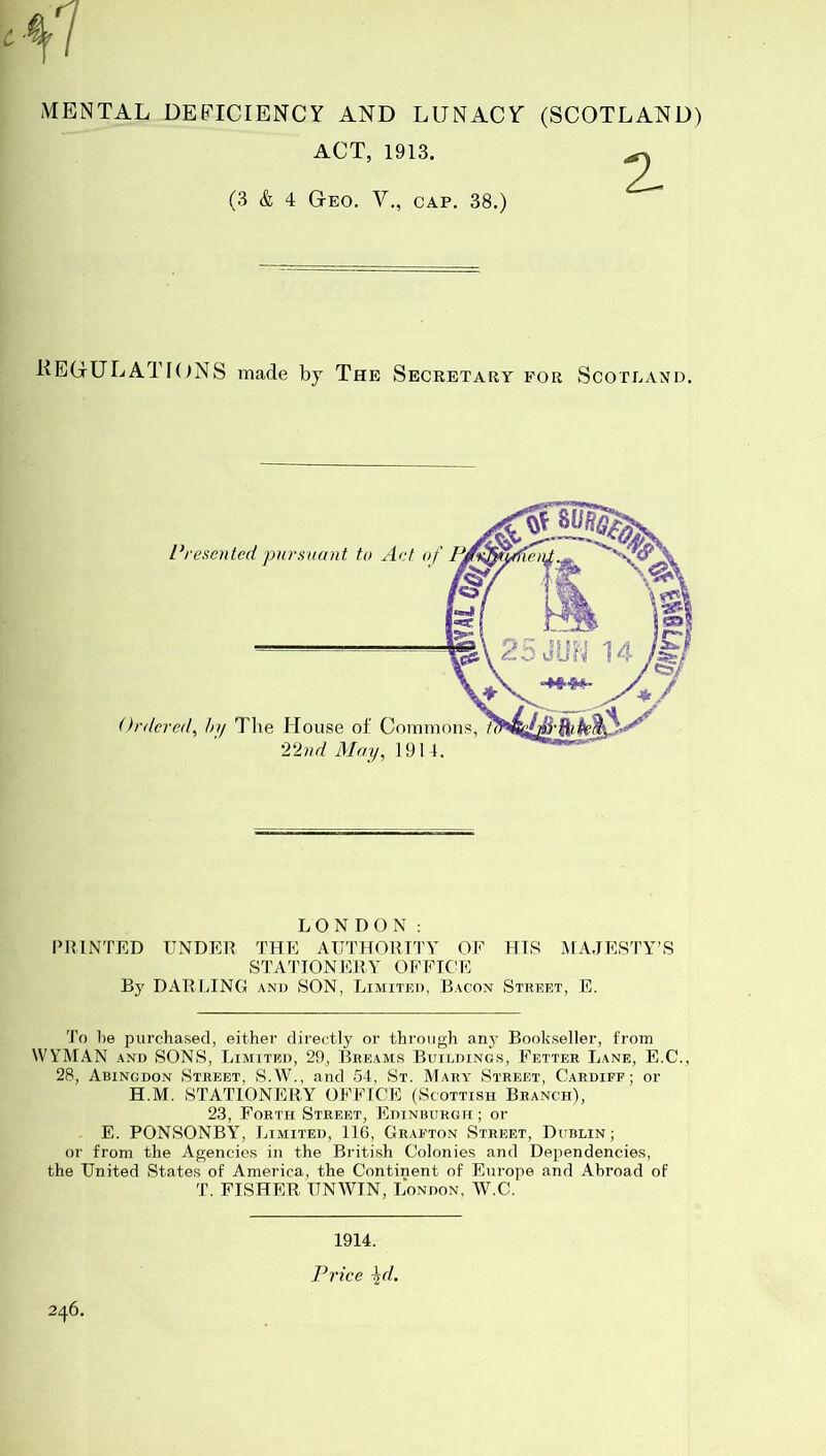 ACT, 1913. (3 & 4 Geo. V., CAP, 38.) 2- KEGULATIONS made bj The Secretary for Scotland, Presoited pursuant to Art of Ordered^ hy Tlie House ol Commons, 22nd May, 1914. LONDON: PRINTED UNDER THE AUTHORITY OF HIS MA.JESTY’S STA'ITONERY OFFICE By DARLING and SON, Limited, Bacon Street, E. To he purchased, either directly or through any Bookseller, from WYMAN AND SONS, Limited, 29, Breams Buildings, Fetter Lane, E.C., 28, Abingdon Street, S.W., and 54, St. Mary Street, Cardiff; or H.M. STATIONERY OFFICE (Scottish Branch), 23, Forth Street, Edinburgh ; or E. PONSONBY, Limited, 116, Grafton Street, Dublin; or from the Agencies in the British Colonies and Dependencies, the United States of America, the Continent of Europe and Abroad of T. FISHER UNWIN, London, W.C. 246. 1914.