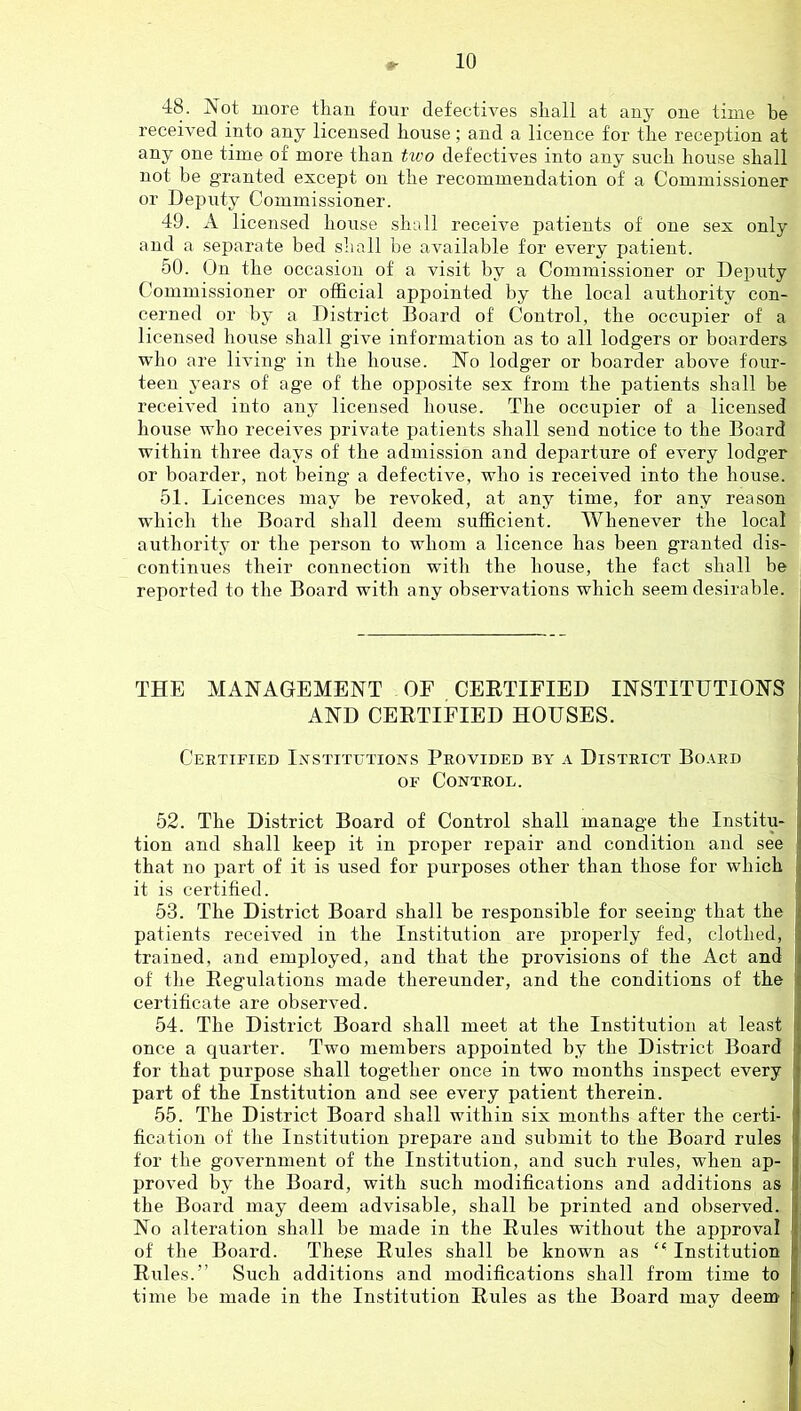 48. Not more than four defectives shall at any one time he received into any licensed house; and a licence for the reception at any one time of more than two defectives into any such house shall not be granted except on the recommendation of a Commissioner or Deputy Commissioner. 49. A licensed house shall receive patients of one sex only and a separate bed shall be available for every patient. 50. On the occasion of a visit by a Commissioner or Deputy Commissioner or official appointed by the local authority con- cerned or by a District Board of Control, the occupier of a licensed house shall give information as to all lodgers or boarders who are living in the house. No lodger or boarder above four- teen years of age of the opposite sex from the patients shall be received into any licensed house. The occupier of a licensed house who receives private patients shall send notice to the Board within three days of the admission and departure of every lodger or boarder, not being a defective, who is received into the house. 51. Licences may be revoked, at any time, for any reason which the Board shall deem sufficient. Whenever the local authority or the person to whom a licence has been granted dis- continues their connection wuth the house, the fact shall be reported to the Board with any observations which seem desirable. THE MANAGEMENT OF CEETIFIED INSTITUTIONS AND CEETIFIED HOUSES. j Certified Ixstitutions Provided by a District Board OF Control. \ 52. The District Board of Control shall manage the Institu- | tion and shall keep it in proper repair and condition and see that no part of it is used for purposes other than those for which it is certified. 53. The District Board shall be responsible for seeing that the patients received in the Institution are properly fed, clothed, trained, and employed, and that the provisions of the Act and of the Eegulations made thereunder, and the conditions of the certificate are observed. 54. The District Board shall meet at the Institution at least once a quarter. Two members appointed by the Distinct Board for that purpose shall together once in two months inspect every part of the Institution and see every patient therein. 55. The District Board shall within six months after the certi- fication of the Institution prepare and submit to the Board rules tor the government of the Institution, and such rules, when ap- proved by the Board, with such modifications and additions as the Board may deem advisable, shall be printed and observed. No alteration shall be made in the Eules without the approval | of the Board. These Eules shall be known as Institution 1 Eules.” Such additions and modifications shall from time to time be made in the Institution Eules as the Board may deem