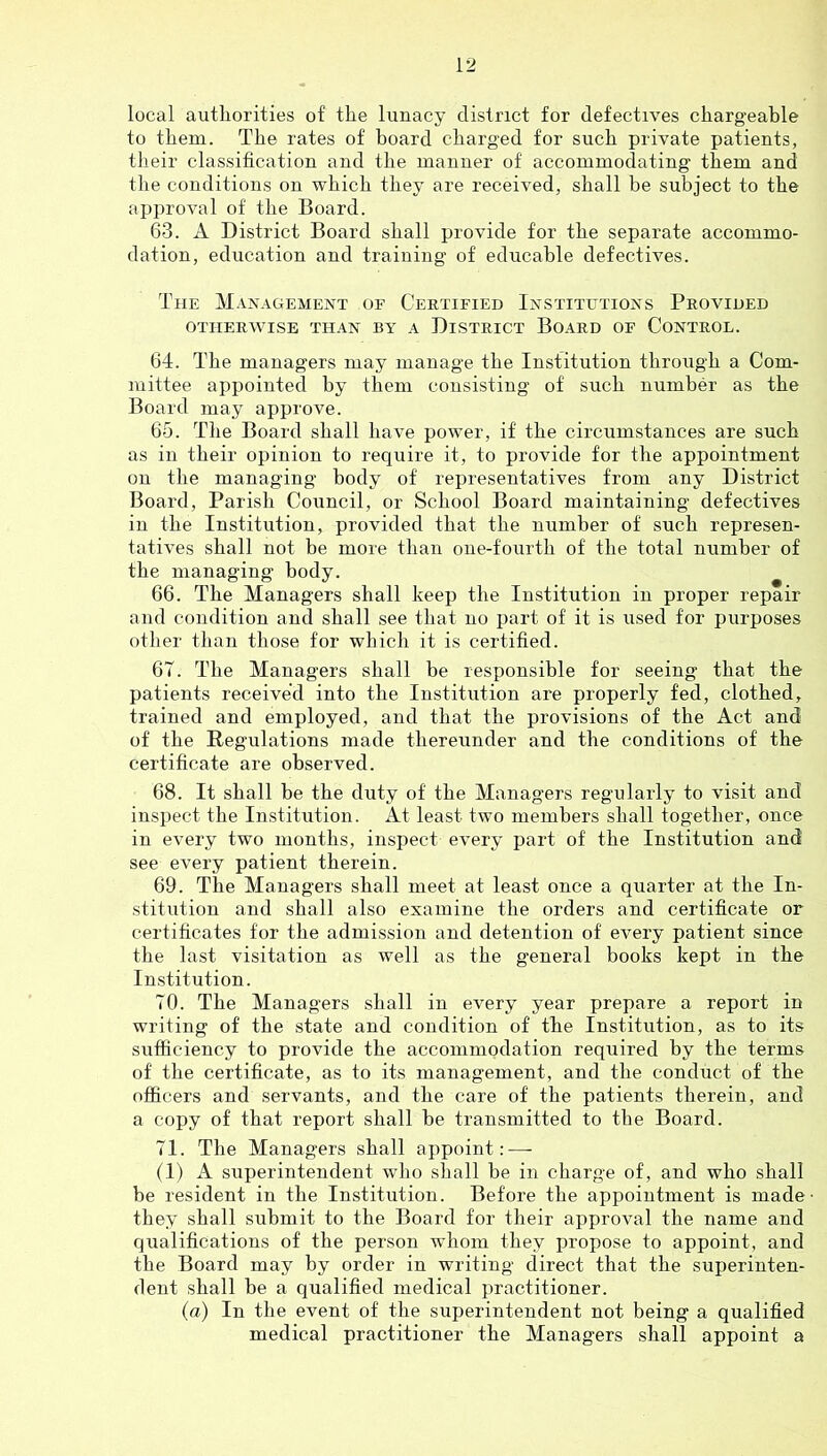 local authorities of the lunacy district for defectives chargeable to them. The rates of board charged for such private patients, their classification and the manner of accommodating them and the conditions on which they are received, shall be subject to the approval of the Board. 63. A District Board shall provide for the separate accommo- dation, education and training of educahle defectives. The Management of Certified Institutions Provided OTHERWISE THAN BY A DISTRICT BOARD OF CONTROL. 64. The managers may manage the Institution through a Com- mittee appointed by them consisting of such number as the Board may approve. 65. The Board shall have power, if the circumstances are such as in their opinion to require it, to provide for the appointment on the managing body of representatives from any District Board, Parish Council, or School Board maintaining defectives in the Institution, provided that the number of such represen- tatives shall not be more than one-fourth of the total number of the managing body. 66. The Managers shall keep the Institution in proper repair and condition and shall see that no part of it is used for purposes other than those for which it is certified. 67. The Managers shall be responsible for seeing that the patients received into the Institution are properly fed, clothed, trained and employed, and that the provisions of the Act and of the Regulations made thereunder and the conditions of the certificate are observed. 68. It shall be the duty of the Managers regularly to visit and inspect the Institution. At least two members shall together, once in every two months, inspect every part of the Institution and see every patient therein. 69. The Managers shall meet at least once a quarter at the In- stitution and shall also examine the orders and certificate or certificates for the admission and detention of every patient since the last visitation as well as the general books kept in the Institution. 70. The Managers shall in every year prepare a report in writing of the state and condition of the Institution, as to its sufficiency to provide the accommodation required by the terms of the certificate, as to its management, and the conduct of the officers and servants, and the care of the patients therein, and a copy of that report shall he transmitted to the Board. 71. The Managers shall ajipoint: — (1) A superintendent who shall be in charge of, and who shall be resident in the Institution. Before the appointment is made they shall submit to the Board for their approval the name and qualifications of the person whom they propose to appoint, and the Board may by order in writing direct that the superinten- dent shall be a qualified medical practitioner. (a) In the event of the superintendent not being a qualified medical practitioner the Managers shall appoint a