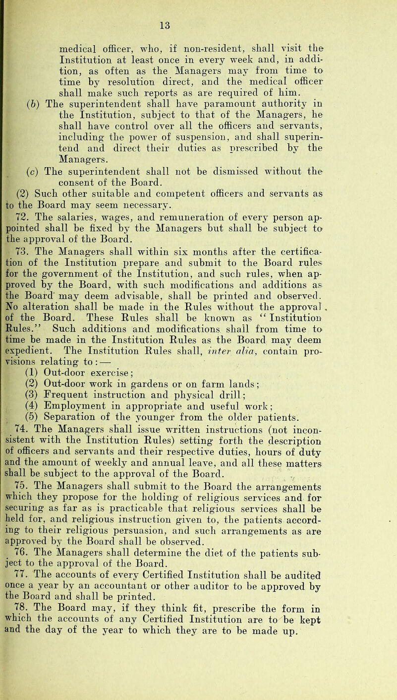 medical officer, who, if non-resident, shall visit the Institution at least once in every week and, in addi- tion, as often as the Managers may from time tO’ time hy resolution direct, and the medical officer shall make such reports as are required of him. (b) The superintendent shall have paramount authority in the Institution, subject to that of the Managers, he shall have control over all the officers and servants, including the power of suspension, and shall superin- tend and direct their duties as prescribed hy the Managers. (c) The superintendent shall not he dismissed without the consent of the Board. (2) Such other suitable and competent officers and servants as to the Board may seem necessary. 72. The salaries, wages, and remuneration of every person ap- pointed shall be fixed by the Managers hut shall he subject to the approval of the Board. 73. The Managers shall within six months after the certifica- tion of the Institution prepare and submit to the Board rule.s for the government of the Institution, and such rules, when ap- proved by the Board, with such modifications and additions as fhe Board may deem advisable, shall be printed and observed. No alteration shall be made in the Rules without the approval. of the Board. These Rules shall be known as “ Institution Rules.” Such additions and modifications shall from time to time be made in the Institution Rules as the Board may deem expedient. The Institution Rules shall, i?iter aha, contain pro- visions relating to : —• (1) Out-door exercise; (2) Out-door work in gardens or on farm lands; (3) Frequent instruction and physical drill; (4) Employment in appropriate and useful work; (5) Separation of the younger from the older patients. 74. The Managers shall issue written instructions (not incon- sistent with the Institution Rules) setting forth the description of officers and servants and their respective duties, hours of duty and the amount of weekly and annual leave, and all these matters shall be subject to the approval of the Board. 75. The Managers shall submit to the Board the arrangements which they propose for the holding of religious services and for securing as far as is practicable that religious services shall be held for, and religious instruction given to, the patients accord- ing to their religious persuasion, and such arrangements as are approved by the Board shall be observed. 76. The Managers shall determine the diet of the patients sub- ject to the approval of the Board. 77. The accounts of every Certified Institution shall be audited once a year by an accountant or other auditor to be approved by the Board and shall be printed. 78. The Board may, if they think fit, prescribe the form in which the accounts of any Certified Institution are to be kept and the day of the year to which they are to be made up.