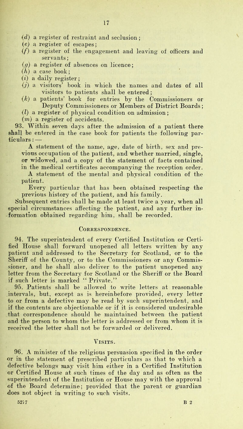 {d) a register of restraint and seclusion; (e) a register of escapes; if) a register of the engagement and leaving of officers and servants; ig) a register of absences on licence; (h) a case book; {i) a daily register; {]) a visitors’ book in wbicb the names and dates of all visitors to patients shall be entered; {k) a patients’ book for entries by the Commissioners or Deputy Commissioners or Members of District Boards; {1) a register of physical condition on admission; (m) a register of accidents. 93. Within seven days after the admission of a patient there shall be entered in the case book for patients the following par- ticulars : — A statement of the name, age, date of birth, sex and pre- vious occupation of the patient, and whether married, single, or widowed, and a copy of the statement of facts contained in the medical certificates accompanying the reception order. A statement of the mental and physical condition of the patient. Every particular that has been obtained respecting the previous history of the patient, and his family. Subsequent entries shall be made at least twice a year, when all special circumstances affecting the patient, and any further in- formation obtained regarding him, shall be recorded. Correspondence . 94. The superintendent of every Certified Institution or Certi- fied House shall forward unopened all letters written by any patient and addressed to the Secretary for Scotland, or to the Sheriff of the County, or to the Commissioners or any Commis- sioner, and he shall also deliver to the patient unopened any letter from the Secretary for Scotland or the Sheriff or the Board if such letter is marked “ Private.” 95. Patients shall be allowed to write letters at reasonable intervals, but, except as is hereinbefore provided, every letter to or from a defective may be read by such superintendent, and if the contents are objectionable or if it is considered undesirable that correspondence should be maintained between the patient and the person to whom the letter is addressed or from whom it is received the letter shall not be forwarded or delivered. Visits. 96. A minister of the religious persuasion specified in the order or in the statement of prescribed particulars as that to which a defective belongs may visit him either in a Certified Institution or Certified House at such times of the day and as often as the superintendent of the Institution or House may with the approval of the Board determine; provided that the parent or guardian does not object in writing to such visits. B 2 52/7