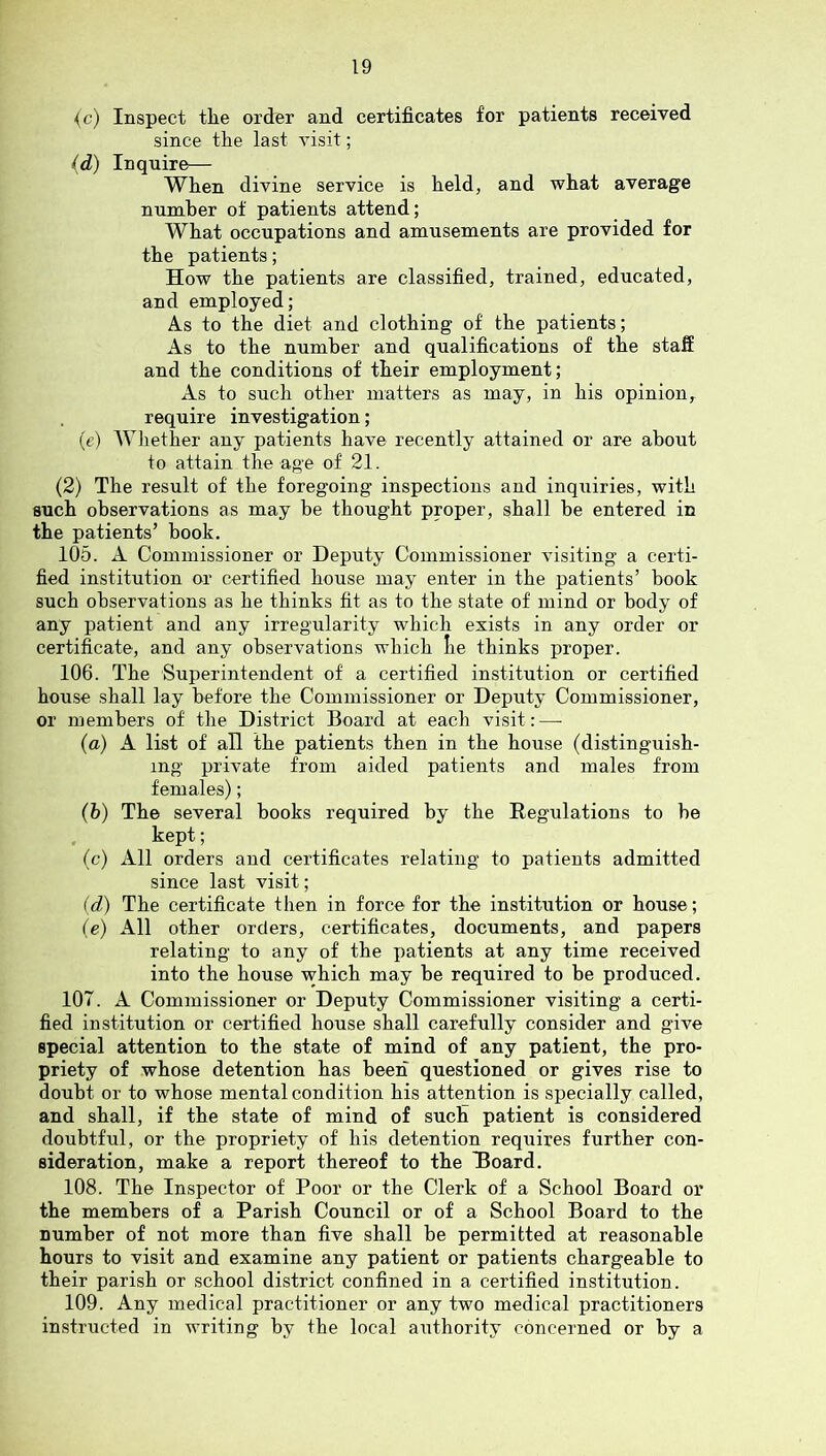 {c) Inspect the order and certificates for patients received since the last visit; (d) Inquire— When divine service is held, and what average number of patients attend; What occupations and amusements are provided for the patients; How the patients are classified, trained, educated, and employed; As to the diet and clothing of the patients; As to the number and qualifications of the staS and the conditions of their employment; As to such other matters as may, in his opinion, require investigation; (e’) Wliether any patients have recently attained or are about to attain the age of 21. (2) The result of the foregoing inspections and inquiries, with such observations as may be thought proper, shall be entered in the patients’ book. 105. A Commissioner or Deputy Commissioner visiting a certi- fied institution or certified house may enter in the patients’ hook such observations as he thinks fit as to the state of mind or body of any patient and any irregularity which exists in any order or certificate, and any observations which lie thinks proper. 106. The Superintendent of a certified institution or certified house shall lay before the Commissioner or Deputy Commissioner, or members of the District Board at each visit: — (a) A list of all the patients then in the house (distinguish- ing private from aided patients and males from females); (b) The several books required by the Regulations to be . kept; (c) All orders and certificates relating to patients admitted since last visit; (d) The certificate then in force for the institution or house; (e) All other orders, certificates, documents, and papers relating to any of the patients at any time received into the house which may be required to be produced. 107. A Commissioner or Deputy Commissioner visiting a certi- fied institution or certified house shall carefully consider and give special attention to the state of mind of any patient, the pro- priety of whose detention has beeiT questioned or gives rise to doubt or to whose mental condition his attention is specially called, and shall, if the state of mind of such patient is considered doubtful, or the propriety of his detention requires further con- sideration, make a report thereof to the Hoard. 108. The Inspector of Poor or the Clerk of a School Board or the members of a Parish Council or of a School Board to the number of not more than five shall be permitted at reasonable hours to visit and examine any patient or patients chargeable to their parish or school district confined in a certified institution. 109. Any medical practitioner or any two medical practitioners instructed in writing by the local authority concerned or by a