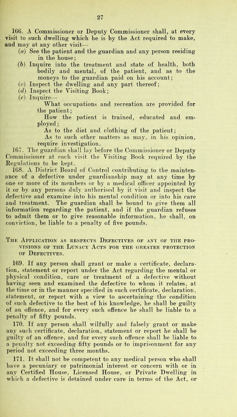 166. A Commissioner or Deputy Commissioner shall, at every visit to such dwelling which he is by the Act required to make, and may at any other visit— (a) See the patient and the guardian and any person residing in the house; (b) Inquire into the treatment and state of health, both bodily and mental, of the patient, and as to the moneys to the guardian paid on his account; (c) Inspect the dwelling and any part thereof; (d) Inspect the Visiting Book; (e) Inquire— What occupations and recreation are provided for the patient; How the patient is trained, educated and em- ployed ; As to the diet and clothing of the patient; As to such other matters as may, in his opinion, require investigation. 167. The guardian shall lay before the Commissioner or Deputy Commissioner at each visit the Visiting Book required by the Regulations to be kept. 168. A District Board of Control contributing to the mainten- ance of a defective under guardianship may at any time by one or more of its members or by a medical officer appointed by it or by any persons duly aiithorised by it visit and inspect the defective and examine into his mental condition or into his care and treatment. The guardian shall be bound to give them all information regarding the patient, and if the guardian refuses to admit them or to give reasonable information, he shall, on conviction, be liable to a penalty of five pounds. The Application as respects Defectives of any of the pro- visions OF THE Lunacy Acts for the greater protection OF Defectives. 169. If any person shall grant or make a certificate, declara- tion, statement or report under the Act regarding the mental or physical condition, care or treatment of a defective without having seen and examined the defective to whom it relates, at the time or in the manner specified in such certificate, declaration, statement, or report with a view to ascertaining the condition of such defective to the best of his knowledge, he shall be guilty of an offence, and for every such offence he shall be liable to a penalty of fifty pounds. 170. If any person shall wilfully and falsely grant or make any such certificate, declaration, statement or report he shall be guilty of an offence, and for every such offence shall be liable to a penalty not exceeding fifty pounds or to imprisonment for any period not exceeding three months. 171. It shall not be competent to any medical person who shall have a pecuniary or patrimonial interest or concern with or in any Certified House, Licensed House, or Private Dwelling in which a defective is detained under care in terms of the Act, or