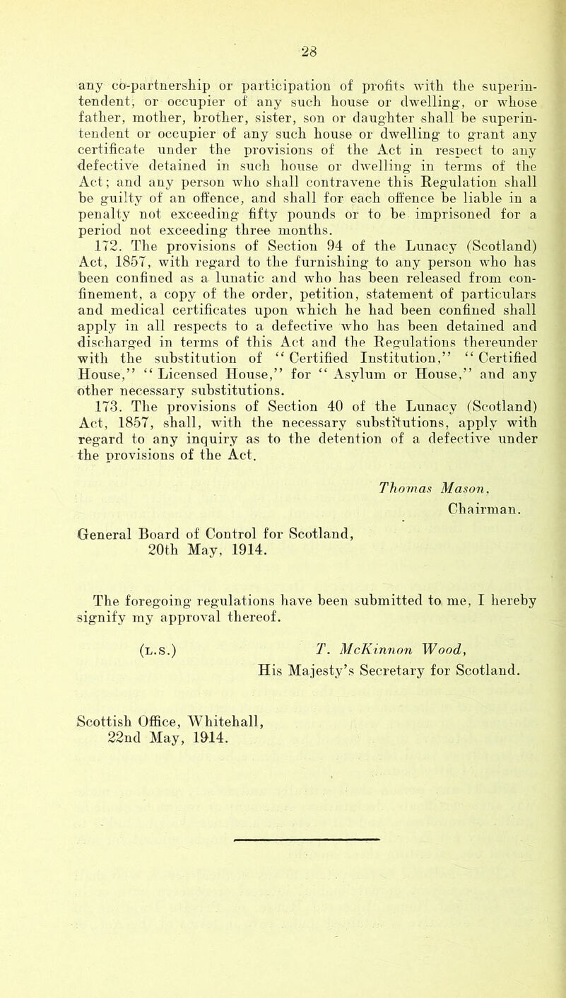 any co-partnership or participation of profits with the superin- tendent, or occupier of any such house or dwelling, or whose father, mother, brother, sister, son or daug-hter shall be superin- tendent or occupier of any such house or dwelling to grant any certificate under the provisions of the Act in respect to any defective detained in such house or dwelling in terms of the Act; and any person who shall contravene this Regulation shall be guilty of an offence, and shall for each offence be liable in a penalty not exceeding fifty pounds or to be imprisoned for a period not exceeding three months. 172. The provisions of Section 94 of the Lunacy (Scotland) Act, 1857, with regard to the furnishing to any person who has been confined as a lunatic and who has been released from con- finement, a copy of the order, petition, statement of particulars and medical certificates upon which he had been confined shall apply in all respects to a defective who has been detained and discharged in terms of this Act and the Regulations thereunder with the siibstitution of “ Certified Institution,” “ Certified House,” “ Licensed House,” for “ Asylum or House,” and any other necessary substitutions. 173. The provisions of Section 40 of the Lunacy (Scotland) Act, 1857, shall, with the necessary substitutions, apply with regard to any inquiry as to the detention of a defective under the provisions of the Act. Thomas Mason, Chairman. General Board of Control for Scotland, 20th May, 1914. The foregoing regulations liave been submitted to me, I hereby signify my approval thereof. (l.s.) T. McKinnon Wood, His Majesty’s Secretary for Scotland. Scottish Office, Whitehall, 22nd May, 1&14.