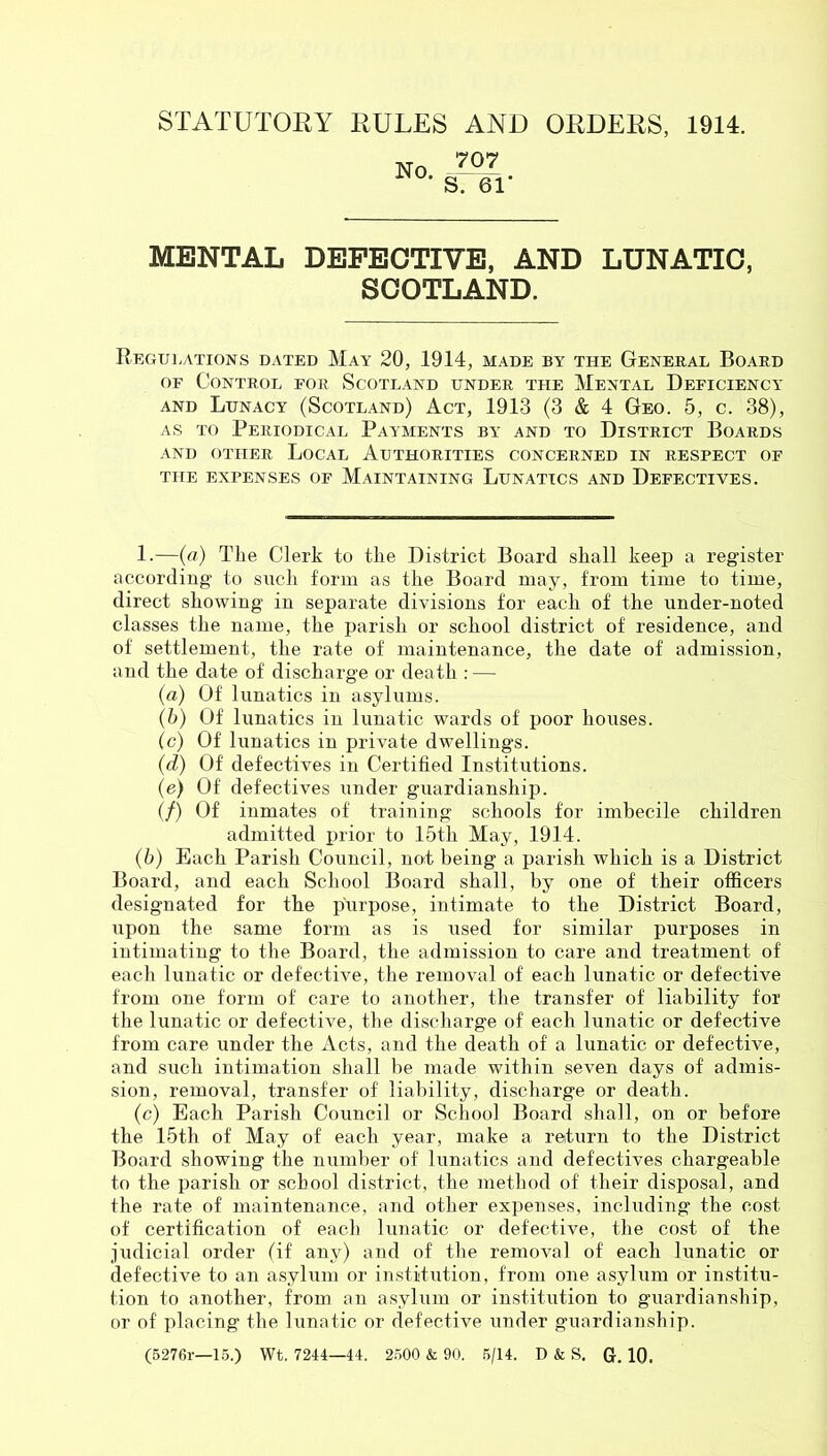 STATUTORY RULES AND ORDERS, 1914. 707 No. S. 61‘ MENTAL DEFECTIVE, AND LUNATIC, SCOTLAND. Regulations dated May 20, 1914, made by the General Board OF Control for Scotland under the Mental Deficiency AND Lunacy (Scotland) Act, 1913 (3 & 4 Geo. 5, c. 38), AS TO Periodical Payments by and to District Boards AND OTHER LoCAL AUTHORITIES CONCERNED IN RESPECT OF THE EXPENSES OF MAINTAINING LUNATICS AND DEFECTIVES. 1.—(a) The Clerk to the District Board shall keep a register according to such form as the Board may, from time to time, direct showing in separate divisions for each of the under-noted classes the name, the parish or school district of residence, and of settlement, the rate of maintenance, the date of admission, and the date of discharge or death : — (а) Of lunatics in asylums. (б) Of lunatics in lunatic wards of poor houses. (c) Of lunatics in private dwellings. (d) Of defectives in Certified Institutions. (e) Of defectives under guardianship. (/) Of inmates of training schools for imbecile children admitted prior to 15th May, 1914. (6) Each Parish Council, not being a parish which is a District Board, and each School Board shall, by one of their officers designated for the purpose, intimate to the District Board, upon the same form as is used for similar purposes in intimating to the Board, the admission to care and treatment of each lunatic or defective, the removal of each lunatic or defective from one form of care to another, the transfer of liability for tbe lunatic or defective, tlie discharge of each lunatic or defective from care under the x\cts, and the death of a lunatic or defective, and such intimation shall be made witbin seven days of admis- sion, removal, transfer of liability, discharge or death. (c) Each Parish Council or School Board shall, on or before the 15th of May of each year, make a return to the District Board showing the number of lunatics and defectives chargeable to the parish or school district, the method of their disposal, and the rate of maintenance, and other expenses, including the cost of certification of each lunatic or defective, the cost of the judicial order (if any) and of the removal of each lunatic or defective to an asylum or institution, from one asylum or institu- tion to another, from an asylum or institution to guardianship, or of placing the lunatic or defective under guardianship. (5276r—1.5.) Wt. 7244—44. 2500 & 90. .5/14. D & S. G. 10.