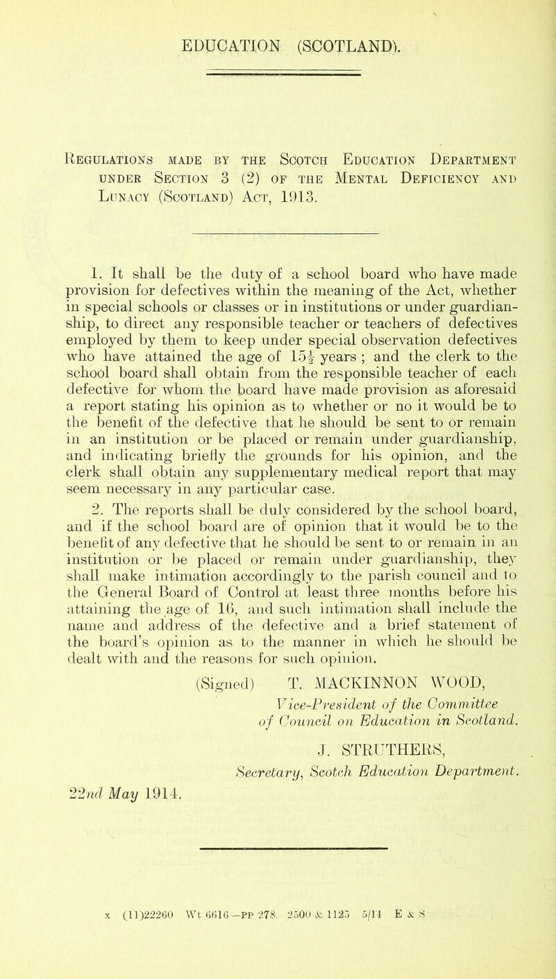 EDUCATION (SCOTLAND). Regulations made by the Scotch Education Department UNDER Section 3 (2) of the Mental Deficiency and Lunacy (Scotland) Act, 1913. 1. It shall he the duty of a school board who have made provision for defectives within the meaning of the Act, whether in special schools or classes or in institutions or under guardian- ship, to direct any responsible teacher or teachers of defectives employed l^y them to keep under special observation defectives who have attained the age of 15| years ; and the clerk to the school board shall obtain from the responsible teacher of each defective for whom the board have made provision as aforesaid a report stating his opinion as to whether or no it would be to the benefit of the defective that he should be sent to or remain in an institution or be placed or remain under guardianship, and indicating briefly the grounds for his opinion, and the clerk shall obtain any supplementary medical report that may seem necessar}^ in anj^ particular case. 2. The reports shall be duly considered by the school board, and if the school board are of opinion that it would be to the benefit of any defective that he should be sent to or remain in an institution or lie placed or remain under guardianship, they shall make intimation accordingly to the parish council and to the General Board of Control at least three months before his attaining the age of 16, and such intimation shall include the name and address of the defective and a brief statement ot the board’s opinion as to the manner in wliich he should be dealt with and 1,he reasons for such opinion, (Signed) T. MACKINNON WOOD, Vice-President of the Committee of Council on Education in Scotland. J. STRUTHERS, Secretary, Scotch Education Department. 22nd May 1914. (11)22260 Wt 6616—PP 278- 2500 iV; 1126 5/11 E .V; S