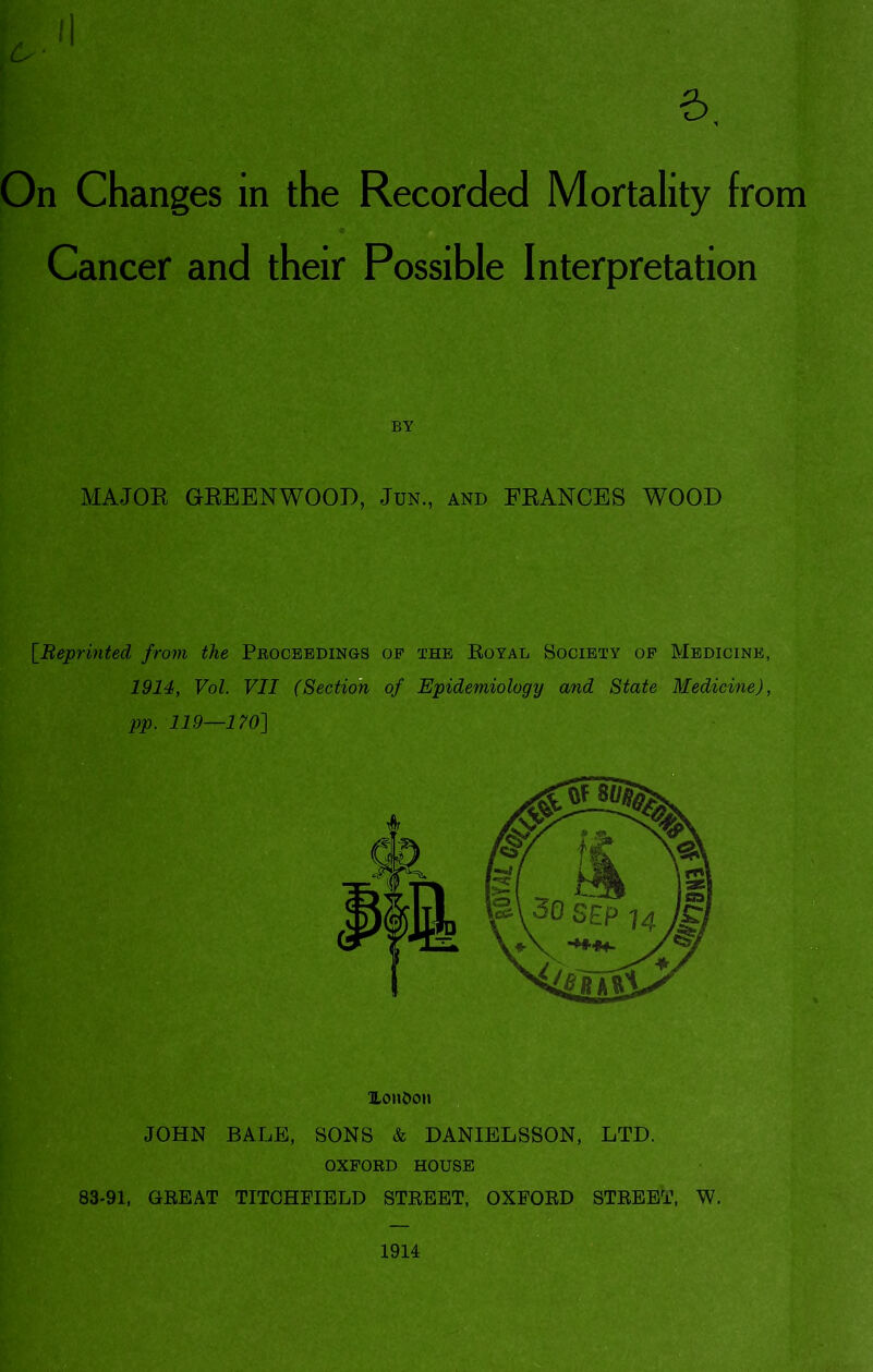 6. On Changes in the Recorded Mortality from Cancer and their Possible Interpretation BY MAJOR GREENWOOD, Jun., and FRANCES WOOD [Beprinted from the Proceedings op the Royal Society op Medicine, 1914, Vol. VII (Sectim of Epidemiology and State Medicine), pp. 119—170'] lLon£>on JOHN BALE, SONS & DANIELSSON, LTD. OXFORD HOUSE 83-91, GREAT TITOHFIBLD STREET, OXFORD STREET, W. 1914