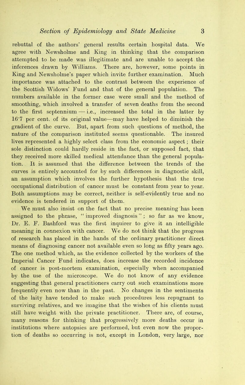 rebuttal of the authors’ general results certain hospital data. We agree with Newsholme and King in thinking that the comparison attempted to be made was illegitimate and are unable to accept the inferences drawn by Williams. There are, however, some points in King and Newsholme’s paper which invite further examination. Much importance was attached to the contrast between the experience of the Scottish Widows’ Fund and that of the general population. The numbers available in the former case were small and the method of smoothing, which involved a transfer of seven deaths from the second to the first septennium — i.e., increased the total in the latter by 16'7 per cent, of its original value—may have helped to diminish the gradient of the curve. But, apart from such questions of method, the nature of the comparison instituted seems questionable. The insured lives represented a highly select class from the economic aspect; their sole distinction could hardly reside in the fact, or supposed fact, that they received more skilled medical attendance than the general popula- tion. It is assumed that the difference between the trends of the curves is entirely accounted for by such differences in diagnostic skill, an assumption which involves the further hypothesis that the true occupational distribution of cancer must be constant from year to year. Both assumptions may be correct, neither is self-evidently true and no evidence is tendered in support of them. We must also insist on the fact that no precise meaning has been assigned to the phrase, “improved diagnosis”; so far as we know. Dr. B. F. Bashford was the first inquirer to give it an intelligible meaning in connexion with cancer. We do not think that the progress of research has placed in the hands of the ordinary practitioner direct means of diagnosing cancer not available even so long as fifty years ago. The one method which, as the evidence collected by the workers of the Imperial Cancer Fund indicates, does increase the recorded incidence of cancer is post-mortem examination, especially when accompanied by the use of the microscope. We do not know of any evidence suggesting that general practitioners carry out such examinations more frequently even now than in the past. No changes in the sentiments of the laity have tended to make such procedures less repugnant to surviving relatives, and we imagine that the wishes of his clients must still have weight with the private practitioner. There are, of course, many reasons for thinking that progressively more deaths occur in institutions where autopsies are performed, but even now the propor- tion of deaths so occurring is not, except in London, very large, nor