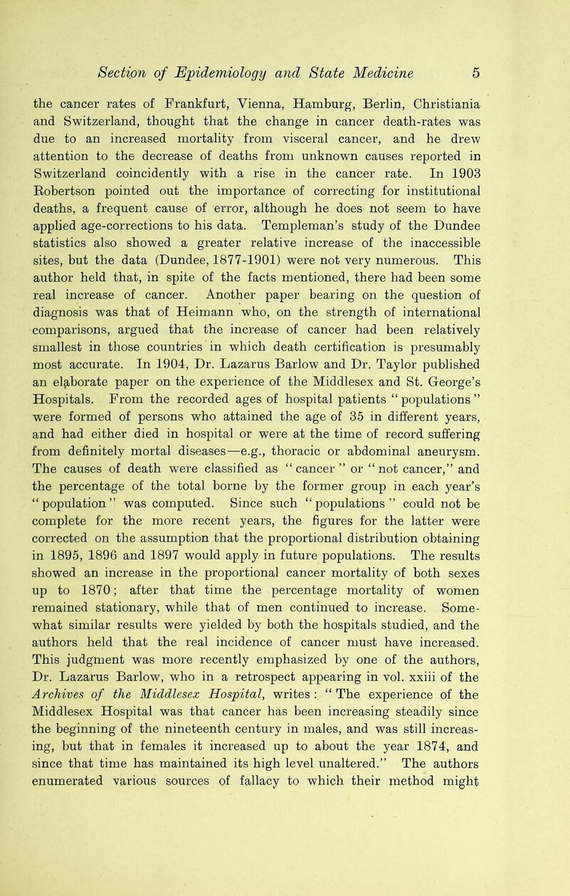 the cancer rates of Frankfurt, Vienna, Hamburg, Berlin, Christiania and Switzerland, thought that the change in cancer death-rates was due to an increased mortality from visceral cancer, and he drew attention to the decrease of deaths from unknown causes reported in Switzerland coincidently with a rise in the cancer rate. In 1903 Robertson pointed out the importance of correcting for institutional deaths, a frequent cause of error, although he does not seem to have applied age-corrections to his data. Templeman’s study of the Dundee statistics also showed a greater relative increase of the inaccessible sites, but the data (Dundee, 1877-1901) were not very numerous. This author held that, in spite of the facts mentioned, there had been some real increase of cancer. Another paper bearing on the question of diagnosis was that of Heimann who, on the strength of international comparisons, argued that the increase of cancer had been relatively smallest in those countries in which death certification is presumably most accurate. In 1904, Dr. Lazarus Barlow and Dr. Taylor published an el^iborate paper on the experience of the Middlesex and St. George’s Hospitals. From the recorded ages of hospital patients “ populations ” were formed of persons who attained the age of 35 in different years, and had either died in hospital or were at the time of record suffering from definitely mortal diseases—e.g., thoracic or abdominal aneurysm. The causes of death were classified as “cancer” or “not cancer,” and the percentage of the total borne by the former group in each year’s “population” was computed. Since such “populations” could not be complete for the more recent years, the figures for the latter were corrected on the assumption that the proportional distribution obtaining in 1895, 1896 and 1897 would apply in future populations. The results showed an increase in the proportional cancer mortality of both sexes up to 1870; after that time the percentage mortality of women remained stationary, while that of men continued to increase. Some- what similar results were yielded by both the hospitals studied, and the authors held that the real incidence of cancer must have increased. This judgment was more recently emphasized by one of the authors. Dr. Lazarus Barlow, who in a retrospect appearing in vol. xxiii of the Archives of the Middlesex Hospital, writes : “ The experience of the Middlesex Hospital was that cancer has been increasing steadily since the beginning of the nineteenth century in males, and was still increas- ing, but that in females it increased up to about the year 1874, and since that time has maintained its high level unaltered.” The authors enumerated various sources of fallacy to which their method might