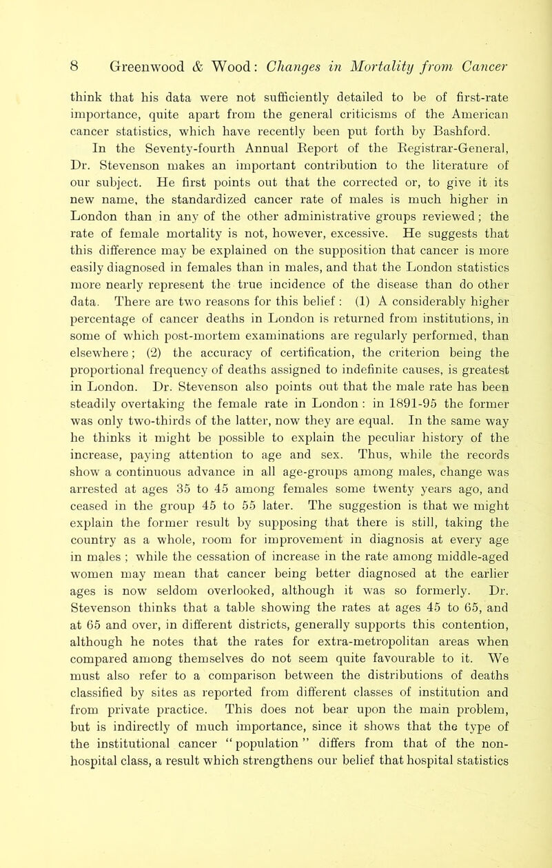 think that his data were not sufficiently detailed to be of first-rate importance, quite apart from the general criticisms of the American cancer statistics, which have recently been put forth by Bashford. In the Seventy-fourth Annual Eeport of the Eegistrar-General, Dr. Stevenson makes an important contribution to the literature of our subject. He first points out that the corrected or, to give it its new name, the standardized cancer rate of males is much higher in London than in any of the other administrative groups reviewed; the rate of female mortality is not, however, excessive. He suggests that this difference may be explained on the supposition that cancer is more easily diagnosed in females than in males, and that the London statistics more nearly represent the true incidence of the disease than do other data. There are two reasons for this belief : (1) A considerably higher- percentage of cancer deaths in London is returned from institutions, in some of which post-mortem examinations are regularly performed, than elsewhere; (2) the accuracy of certification, the criterion being the proportional frequency of deaths assigned to indefinite causes, is greatest in London. Dr. Stevenson also points out that the male rate has been steadily overtaking the female rate in London : in 1891-95 the former was only two-thirds of the latter, now they are equal. In the same way he thinks it might be possible to explain the peculiar history of the increase, paying attention to age and sex. Thus, while the records show a continuous advance in all age-groups among males, change was arrested at ages 35 to 45 among females some twenty years ago, and ceased in the group 45 to 55 later. The suggestion is that we might explain the former result by supposing that there is still, taking the country as a whole, room for improvement in diagnosis at every age in males ; while the cessation of increase in the rate among middle-aged women may mean that cancer being better diagnosed at the earlier- ages is now seldom overlooked, although it was so formerly. Dr. Stevenson thinks that a table showing the rates at ages 45 to 65, and at 65 and over, in different districts, generally supports this contention, although he notes that the rates for extra-metropolitan areas when compared among themselves do not seem quite favourable to it. We must also refer to a comparison between the distributions of deaths classified by sites as reported from different classes of institution and from private practice. This does not bear upon the main problem, but is indirectly of much importance, since it shows that the type of the institutional cancer “ population ” differs from that of the non- hospital class, a result which strengthens our belief that hospital statistics