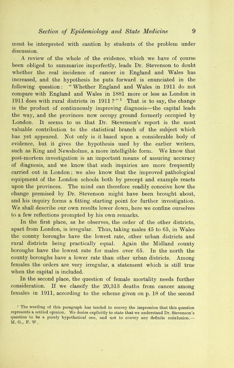 must be interpreted with caution by students of the problem under discussion. A review of the whole of the evidence, which we have of course been obliged to summarize imperfectly, leads Dr. Stevenson to doubt whether the real incidence of cancer in England and Wales has increased, and the hypothesis he puts forward is enunciated in the following question: “ Whether England and Wales in 1911 do not compare with England and Wales in 1881 more or less as London in 1911 does with rural districts in 1911 ? ” ^ That is to say, the change is the product of continuously improving diagnosis—the capital leads the way, and the provinces now occupy ground formerly occupied by London. It seems to us that Dr. Stevenson’s report is the most valuable contribution to the statistical branch of the subject which has yet appeared. Not only is it based upon a considerable body of evidence, but it gives the hypothesis used by the earlier writers, such as King and Newsholme, a more intelligible form. We know that post-mortem investigation is an important means of assuring accuracy of diagnosis, and we know that such inquiries are more frequently carried out in London; we also know that the improved pathological equipment of the London schools both by precept and example reacts upon the provinces. The mind can therefore readily conceive how the change premised by Dr. Stevenson might have been brought about, and his inquiry forms a fitting starting point for further investigation. We shall describe our own results lower down, here we confine ourselves to a few reflections prompted by his own remarks. In the first place, as he observes, the order of the other districts, apart from London, is irregular. Thus, taking males 45 to 65, in Wales the county boroughs have the lowest rate, other urban districts and rural districts being practically equal. Again the Midland county boroughs have the lowest rate for males over 65. In the north the county boroughs have a lower rate than other urban districts. Among females the orders are very irregular, a statement which is still true when the capital is included. In the second place, the question of female mortality needs further consideration. If we classify the 20,313 deaths from cancer among females in 1911, according to the scheme given on p. 18 of the second ‘ The wording of this paragraph has tended to convey the impression that this question represents a settled opinion. We desire explicitly to state that we understand Dr. Stevenson’s question to be a purely hypothetical one, and not to convey any definite conclusion.— M. G., P. W.