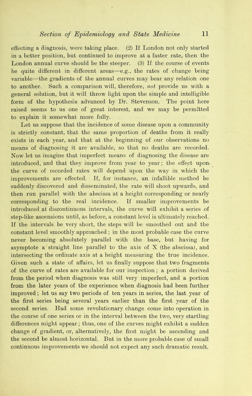 effecting a diagnosis, were taking place. (2) If London not only started in a better position, but continued to improve at a faster rate, then the London annual curve should be the steeper. (3) If the course of events be quite different in different areas—e.g., the rates of change being variable—the gradients of the annual curves may bear any relation one to another. Such a comparison will, therefore, not provide us with a general solution, but it will throw light upon the simple and intelligible form of the hypothesis advanced by Dr. Stevenson. The point here raised seems to us one of great interest, and we may be permitted to explain it somewhat more fully. Let us suppose that the incidence of some disease upon a community is strictly constant, that the same proportion of deaths from it really exists in each year, and that at the beginning of our observations no means of diagnosing it are available, so that no deaths are recorded. Now let us imagine that imperfect means of diagnosing the disease are introduced, and that they improve from year to year; the effect upon, the curve of recorded rates will depend upon the way in which the improvements are effected. If, for instance, an infallible method be suddenly discovered and disseminated, the rate will shoot upwards, and then run parallel with the abscissa at a height corresponding or nearly corresponding to the real incidence. If smaller improvements be introduced at discontinuous intervals, the curve will exhibit a series of step-like ascensions until, as before, a constant level is ultimately reached. If the intervals be very short, the steps will be smoothed out and the constant level smoothly approached; in the most probable case the curve never becoming absolutely parallel with the base, but having for asymptote a straight line parallel to the axis of X (the abscissa), and intersecting the ordinate axis at a height measuring the true incidence. Given such a state of affairs, let us finally suppose that two fragments of the curve of rates are available for our inspection; a portion derived from the period when diagnosis was still very imperfect, and a portion from the later years of the experience when diagnosis had been further improved; let us say two periods of ten years in series, the last year of the first series being several years earlier than the first year of the second series. Had some revolutionary change come into operation in the course of one series or in the interval between the two, very startling differences might appear; thus, one of the curves might exhibit a sudden change of gradient, or, alternatively, the first might be ascending and the second be almost horizontal. But in the more probable case of small continuous improvements we should not expect any such dramatic result,