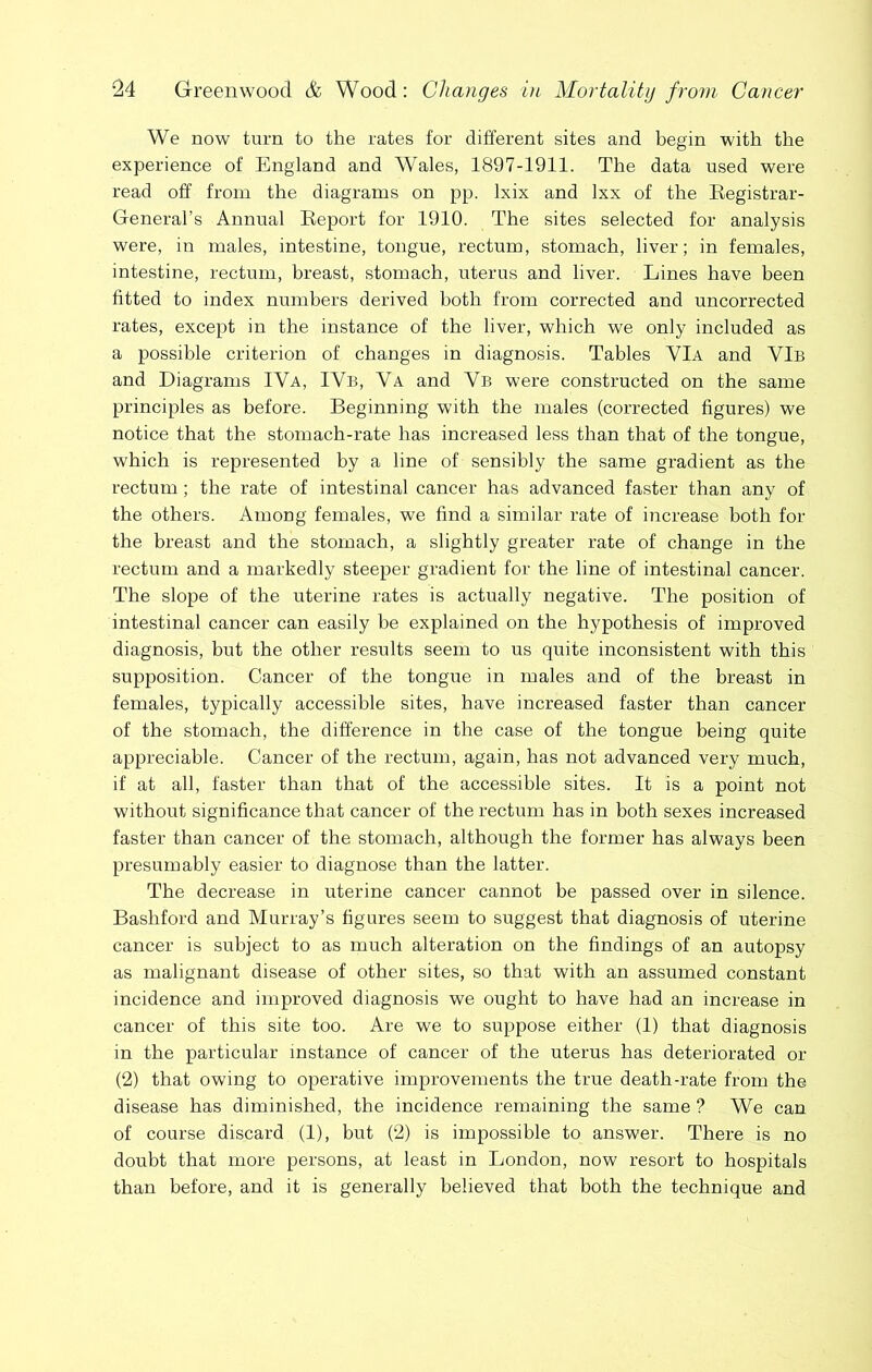 We now turn to the rates for different sites and begin with the experience of England and Wales, 1897-1911. The data used were read off from the diagrams on pp. Ixix and Ixx of the Registrar- General’s Annual Report for 1910. The sites selected for analysis were, in males, intestine, tongue, rectum, stomach, liver; in females, intestine, rectum, breast, stomach, uterus and liver. Lines have been fitted to index numbers derived both from corrected and uncorrected rates, except in the instance of the liver, which we only included as a possible criterion of changes in diagnosis. Tables VIa and VIb and Diagrams IVa, IVb, Va and Vb were constructed on the same principles as before. Beginning with the males (corrected figures) we notice that the stomach-rate has increased less than that of the tongue, which is represented by a line of sensibly the same gradient as the rectum; the rate of intestinal cancer has advanced faster than any of the others. Among females, we find a similar rate of increase both for the breast and the stomach, a slightly greater rate of change in the rectum and a markedly steeper gradient for the line of intestinal cancer. The slope of the uterine rates is actually negative. The position of intestinal cancer can easily be explained on the hypothesis of improved diagnosis, but the other results seem to us quite inconsistent with this supposition. Cancer of the tongue in males and of the breast in females, typically accessible sites, have increased faster than cancer of the stomach, the difference in the case of the tongue being quite appreciable. Cancer of the rectum, again, has not advanced very much, if at all, faster than that of the accessible sites. It is a point not without significance that cancer of the rectum has in both sexes increased faster than cancer of the stomach, although the former has always been presumably easier to diagnose than the latter. The decrease in uterine cancer cannot be passed over in silence. Bashford and Murray’s figures seem to suggest that diagnosis of uterine cancer is subject to as much alteration on the findings of an autopsy as malignant disease of other sites, so that with an assumed constant incidence and improved diagnosis we ought to have had an increase in cancer of this site too. Are we to suppose either (1) that diagnosis in the particular instance of cancer of the uterus has deteriorated or (2) that owing to operative improvements the true death-rate from the disease has diminished, the incidence remaining the same ? We can of course discard (1), but (2) is impossible to answer. There is no doubt that more persons, at least in London, now resort to hospitals than before, and it is generally believed that both the technique and