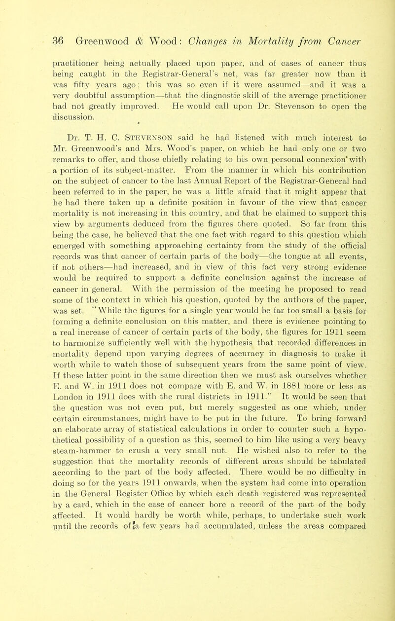 practitioner being actually placed upon paper, and of cases of cancer thus being caught in the Eegistrar-General’s net, was far greater now than it was fifty years ago; this was so even if it were assumed—and it was a very doubtful assumption—that the diagnostic skill of the average practitioner had not greatly improved. He would call upon Dr. Stevenson to open the discussion. Dr. T. H. C. Stevenson said he had listened with much interest to Mr. Greenwood’s and Mrs. Wood’s paper, on which he had only one or two remarks to offer, and those chiefly relating to his own personal connexion with a portion of its subject-matter. From the manner in which his contribution on the subject of cancer to the last Annual Eeport of the Eegistrar-General had been referred to in the paper, he was a little afraid that it might appear that he had there taken up a definite position in favour of the view that cancer mortality is not increasing in this country, and that he claimed to support this view by arguments deduced from the figures there quoted. So far from this being the case, he believed that the one fact with regard to this question which emerged with something approaching certainty from the study of the official records was that cancer of certain parts of the body—the tongue at all events, if not others—had increased, and in view of this fact very strong evidence would be required to support a definite conclusion against the increase of cancer in general. With the permission of the meeting he proposed to read some of the context in which his question, quoted by the authors of the paper, was set. “While the figures for a single year would be far too small a basis for forming a definite conclusion on this matter, and there is evidence pointing to a real increase of cancer of certain parts of the body, the figures for 1911 seem to harmonize sufficiently well with the hypothesis that recorded differences in mortality depend upon varying degrees of accuracy in diagnosis to make it worth while to watch those of subsequent years from the same point of view. If these latter point in the same direction then we must ask ourselves whether E. and W. in 1911 does not compare with E. and W. in 1881 more or less as London in 1911 does with the rural districts in 1911.” It would he seen that the question was not even put, hut merely suggested as one which, under certain circumstances, might have to be put in the future. To bring forward an elaborate array of statistical calculations in order to counter such a hypo- thetical possibility of a question as this, seemed to him like using a very heavy steam-hammer to crush a very small nut. He wished also to refer to the suggestion that the mortality records of different areas should be tabulated according to the part of the body affected. There would he no difficulty in doing so for the years 1911 onwards, when the system had come into operation in the General Eegister Office by which each death registered was represented by a card, which in the case of cancer bore a record of the part of the body affected. It would hardly he worth while, perhaps, to undertake such work until the records ofja few years had accumulated, unless the areas compared