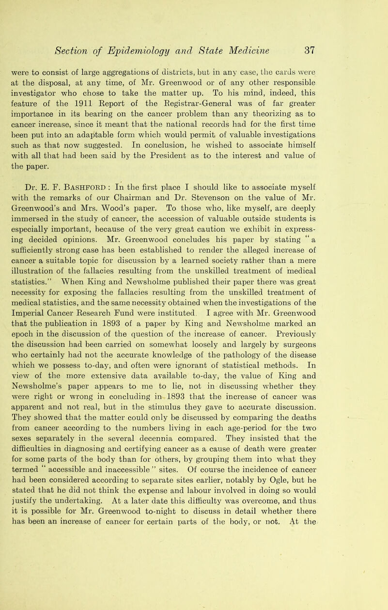 were to consist of large aggregations of districts, but in any case, the cards were at the disposal, at any time, of Mr. Greenwood or of any other responsible investigator who chose to take the matter up. To his mind, indeed, this feature of the 1911 Eeport of the Eegistrar-General was of far greater importance in its bearing on the cancer problem than any theorizing as to cancer increase, since it meant that the national records had for the first time been put into an adaptable form which would permit, of valuable investigations such as that now suggested. In conclusion, he wished to associate himself with all that had been said by the President as to the interest and value of the paper. Dr. E. F. BASHFORD : In the first place I should like to associate myself with the remarks of our Chairman and Dr. Stevenson on the value of Mr. Greenwood’s and Mrs. Wood’s paper. To those who, like myself, are deeply immersed in the study of cancer, the accession of valuable outside students is especially important, because of the very great caution we exhibit in express- ing decided opinions. Mr. Greenwood concludes his paper by stating “ a sufficiently strong case has been established to render the alleged increase of cancer a suitable topic for discussion by a learned society rather than a mere illustration of the fallacies resulting from the unskilled treatment of medical statistics.” When King and Newsholme published their paper there was great necessity for exposing the fallacies resulting from the unskilled treatment of medical statistics, and the same necessity obtained when the investigations of the Imperial Cancer Eesearch Fund were instituted. I agree with Mr. Greenwood that the publication in 1893 of a paper by King and New'sholme marked an epoch in the discussion of the question of the increase of cancer. Previously the discussion had been carried on somewhat loosely and largely by surgeons who certainly had not the accurate knowledge of the pathology of the disease which we possess to-day, and often were ignorant of statistical methods. In view of the more extensive data available to-day, the value of King and Newsholme’s paper appears to me to lie, not in discussing whether they were right or wrong in concluding in 1893 that the increase of cancer was apparent and not real, but in the stimulus they gave to accurate discussion. They showed that the matter could only be discussed by comparing the deaths from cancer according to the numbers living in each age-period for the two sexes separately in the several decennia compared. They insisted that the difficulties in diagnosing and certifying cancer as a cause of death were greater for some parts of the body than for others, by grouping them into what they termed ‘ accessible and inaccessible ” sites. Of course the incidence of cancer had been considered according to separate sites earlier, notably by Ogle, but he stated that he did not think the expense and labour involved in doing so would justify the undertaking. At a later date this difficulty was overcome, and thus it is possible for Mr. Greenwood to-night to discuss in detail whether there has been an increase of cancer for certain parts of tbe body, or not. At the