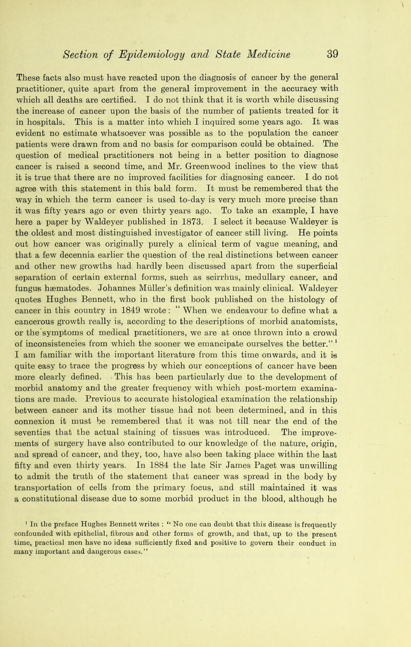 These facts also must have reacted upon the diagnosis of cancer by the general practitioner, quite apart from the general improvement in the accuracy with which all deaths are certified. I do not think that it is worth while discussing the increase of cancer upon the basis of the number of patients treated for it in hospitals. This is a matter into which I inquired some years ago. It was evident no estimate whatsoever was possible as to the population the cancer patients were drawn from and no basis for comparison could be obtained. The question of medical practitioners not being in a better position to diagnose cancer is raised a second time, and Mr. Greenwood inclines to the view that it is true that there are no improved facilities for diagnosing cancer. I do not agree with this statement in this bald form. It must be remembered that the way in which the term cancer is used to-day is very much more precise than it was fifty years ago or even thirty years ago. To take an example, I have here a paper by Waldeyer published in 1873. I select it because Waldeyer is the oldest and most distinguished investigator of cancer still living. He points out how cancer was originally purely a clinical term of vague meaning, and that a few decennia earlier the question of the real distinctions between cancer and other new growths had hardly been discussed apart from the superficial separation of certain external forms, such as scirrhus, medullary cancer, and fungus hsematodes. Johannes Muller’s definition was mainly clinical. Waldeyer quotes Hughes Bennett, who in the first book published on the histology of cancer in this country in 1849 wrote: “ When we endeavour to define what a cancerous growth really is, according to the descriptions of morbid anatomists, or the symptoms of medical practitioners, we are at once thrown into a ci'owd of inconsistencies from which the sooner we emancipate ourselves the better.” * I am familiar with the important literature from this time onwards, and it is quite easy to trace the progress by which our conceptions of cancer have been more clearly defined. This has been particularly due to the development of morbid anatomy and the greater frequency with which post-mortem examina- tions are made. Previous to accurate histological examination the relationship between cancer and its mother tissue had not been determined, and in this connexion it must be remembered that it w'as not till near the end of the seventies that the actual staining of tissues was introduced. The improve- ments of surgery have also contributed to our knowledge of the nature, origin, and spread of cancer, and they, too, have also been taking place within the last fifty and even thirty years. In 1884 the late Sir James Paget was unwilling to admit the truth of the statement that cancer was spread in the body by transportation of cells from the primary focus, and still maintained it was a constitutional disease due to some morbid product in the blood, although he ' In the preface Hughes Bennett writes : “ No one can doubt that this disease is frequently confounded with epithelial, fibrous and other forms of growth, and that, up to the present time, practical men have no ideas sufficiently fixed and positive to govern their conduct in many important and dangerous cases.”