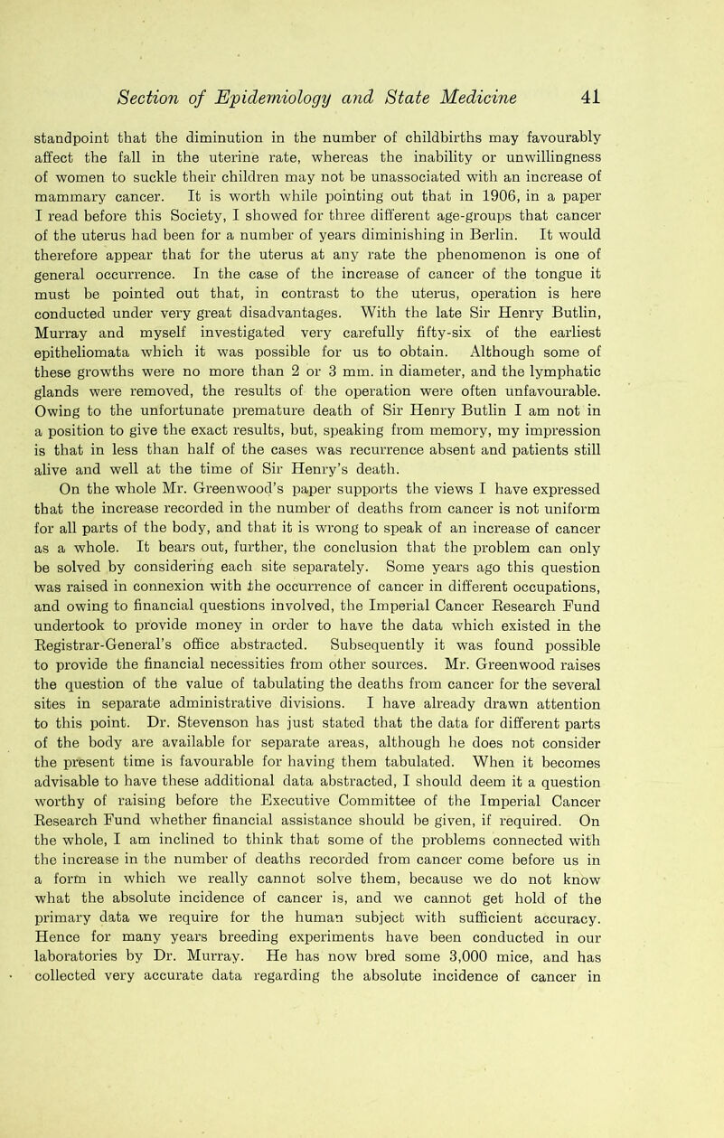 standpoint that the diminution in the number of childhirths may favourably affect the fall in the uterine rate, whereas the inability or unwillingness of women to suckle their children may not be unassociated with an increase of mammary cancer. It is worth while pointing out that in 1906, in a paper I read before this Society, I showed for three different age-groups that cancer of the uterus had been for a number of years diminishing in Berlin. It would therefore appear that for the uterus at any rate the phenomenon is one of general occurrence. In the case of the increase of cancer of the tongue it must be pointed out that, in contrast to the uterus, operation is here conducted under very great disadvantages. With the late Sir Henry Butlin, Murray and myself investigated very carefully fifty-six of the earliest epitheliomata which it was possible for us to obtain. Although some of these growths were no more than 2 or 3 mm. in diameter, and the lymphatic glands were removed, the results of the operation were often unfavourable. Owing to the unfortunate premature death of Sir Henry Butlin I am not in a position to give the exact results, but, speaking from memory, my impression is that in less than half of the cases was recurrence absent and patients still alive and well at the time of Sir Henry’s death. On the whole Mr. Greenwood’s paper supports the views I have expressed that the increase recorded in the number of deaths from cancer is not uniform for all parts of the body, and that it is wrong to speak of an increase of cancer as a whole. It bears out, further, the conclusion that the problem can only be solved by considering each site separately. Some years ago this question was raised in connexion with the occurrence of cancer in diff’ei’ent occupations, and owing to financial questions involved, the Imperial Cancer Eesearch Fund undertook to provide money in order to have the data which existed in the Eegistrar-General’s office abstracted. Subsequently it was found possible to provide the financial necessities from other sources. Mr. Greenwood raises the question of the value of tabulating the deaths from cancer for the several sites in separate administrative divisions. I have already drawn attention to this point. Dr. Stevenson has just stated that the data for different parts of the body are available for separate areas, although he does not consider the present time is favourable for having them tabulated. When it becomes advisable to have these additional data abstracted, I should deem it a question worthy of raising before the Executive Committee of the Imperial Cancer Eesearch Fund whether financial assistance should be given, if required. On the whole, I am inclined to think that some of the problems connected with the increase in the number of deaths recorded from cancer come before us in a form in which we really cannot solve them, because we do not know what the absolute incidence of cancer is, and we cannot get hold of the primary data we require for the human subject with sufficient accuracy. Hence for many years breeding experiments have been conducted in our laboratories by Dr. Murray. He has now bred some 3,000 mice, and has collected very accurate data regarding the absolute incidence of cancer in