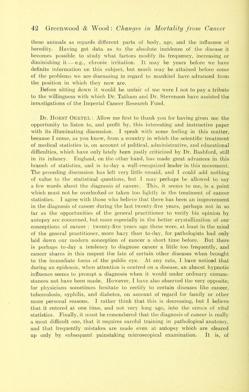 these animals as regards different parts of body, age, and the influence of heredity. Having got data as to the absolute incidence of the disease it becomes possible to study what factors modify its frequency, increasing or diminishing it — e.g., chronic irritation. It may be years before we have definite information on this subject, hut much may be attained before some of the problems we are discussing in regard to mankind have advanced from the position in which they now are. Before sitting down it would be unfair of me were I not to pay a tribute to the willingness with which Dr. Tatham and Dr. Stevenson have assisted the investigations of the Imperial Cancer Eesearch Fund. Dr. Horst Oeetel : Allow me first to thank you for having given me the opportunity to listen to, and profit by, this interesting and instructive paper with its illuminating discussion. I si3eak with some feeling in this matter, because I come, as you know, from a country in which the scientific treatment of medical statistics is, on account of political, administrative, and educational difficulties, which have only lately been justly criticized by Dr. Bashford, still in its infancy. England, on the other hand, has made great advances in this branch of statistics, and is to-day a well-recognized leader in this movement. Tlie preceding discussion has left very little unsaid, and I could add nothing of value to the statistical questions, but I may perhaps he allowed to say a few words about the diagnosis of cancer. This, it seems to me, is a point which must not be overlooked or taken too lightly in the treatment of cancer statistics. I agree with those wfiio believe that there has been an improvement in the diagnosis of cancer during the last twenty-five years, perhaps not in so far as the opportunities of the general practitioner to verify his opinion by autopsy are concerned, hut more especially in the better crystallization of our conceptions of cancer ; tw'enty-five years ago these were, at least in the mind of the general practitioner, more hazy than to-day, for pathologists had only laid down our modern conception of cancer a short time before. But there is perhaps to-day a tendency to diagnose cancer a little too frequently, and cancer shares in this respect the fate of certain other diseases when brought to the immediate focus of the public eye. At any rate, I have noticed that during an epidemic, when attention is centred on a disease, an almost hypnotic influence seems to pi’ompt a diagnosis wfiien it would under ordinary circum- stances not have been made., How^ever, I have also observed the very opposite, for physicians sometimes hesitate to certify to certain diseases like cancer, tuberculosis, syphilis, and diabetes, on account of regard for family or other more personal reasons. I rather think that this is decreasing, but I believe that it entered at one time, and not very long ago, into the errors of vital statistics. Finally, it must be remembered that the diagnosis of cancer is really a most difficult one, that it requires careful training in pathological anatomy, and that frequently mistakes are made even at autopsy which are cleared up only by subsequent painstaking microscopical examination. It is, of