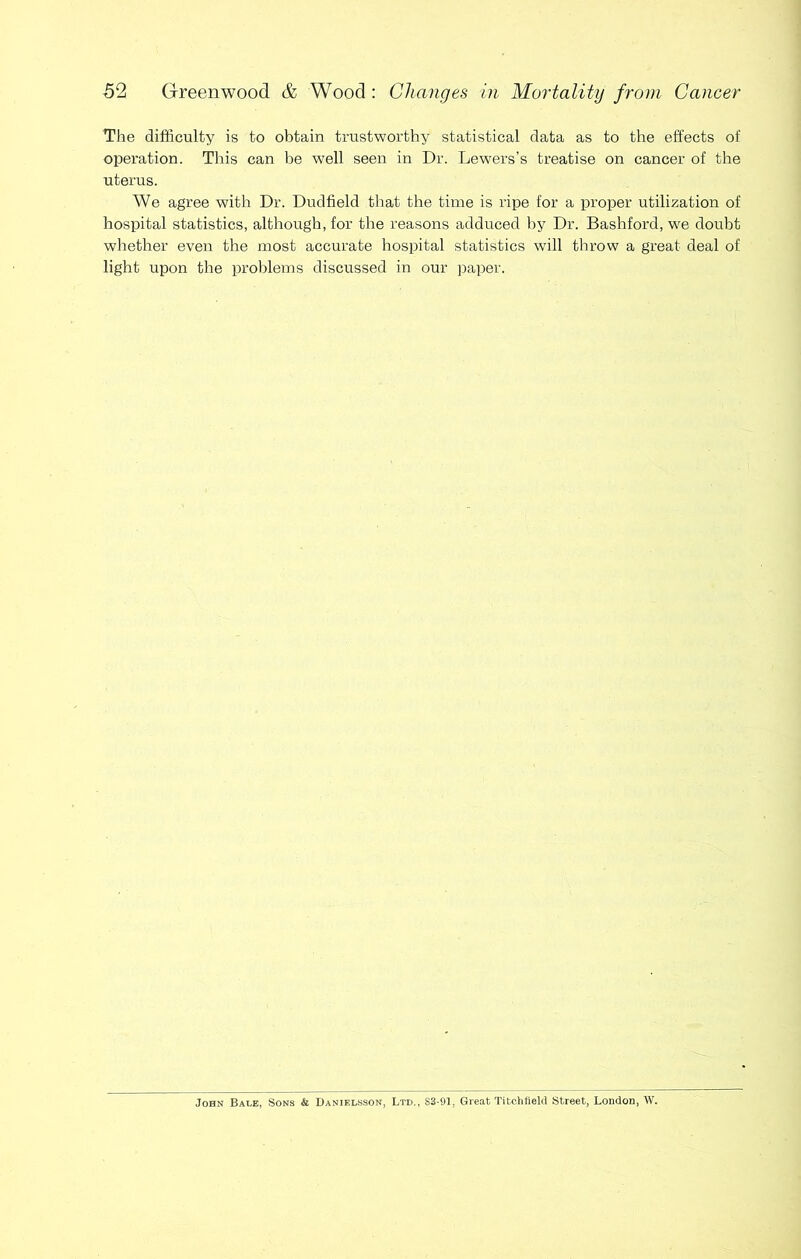 The difficulty is to obtain trustworthy statistical data as to the effects of operation. This can be well seen in Dr. Lewers’s treatise on cancer of the uterus. We agree with Dr. Dudfield that the time is ripe for a proper utilization of hospital statistics, although, for the reasons adduced by Dr. Bashford, we doubt whether even the most accurate hospital statistics will throw a great deal of light upon the problems discussed in our paper. John Bale, Sons & Danielsson, Ltd., 83-91, Great Titehlield Street, London, W.