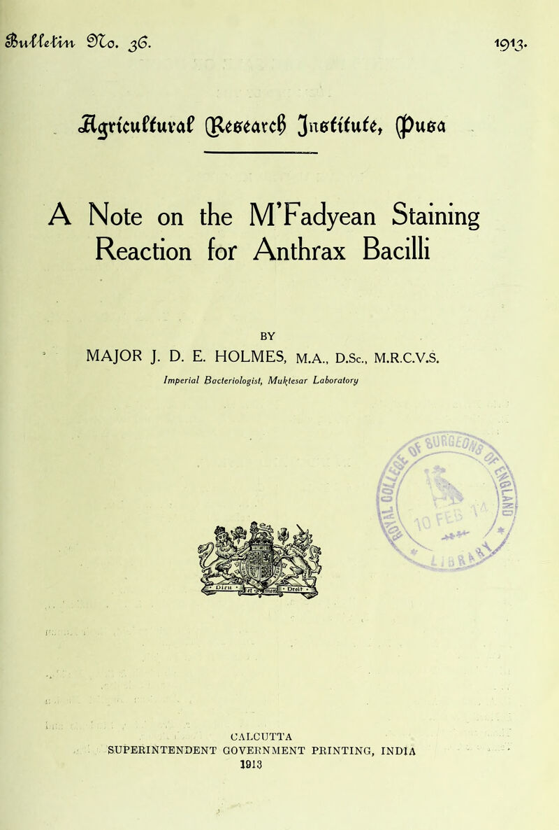 1913. .KgtituffttVrtf (P«e<»vc^ 3n6ft(u(e, (pue« A Note on the M’Fadyean Staining Reaction for Anthrax Bacilli MAJOR J. D. E. HOLMES, M.A., D.Sc., M.R.C.V.S. Imperial Bacteriologist, Mul^tesar Laboratory / ' CALCUTTA SUPERINTENDENT GOVERNMENT PRINTING, INDIA 1913 GNVT‘>