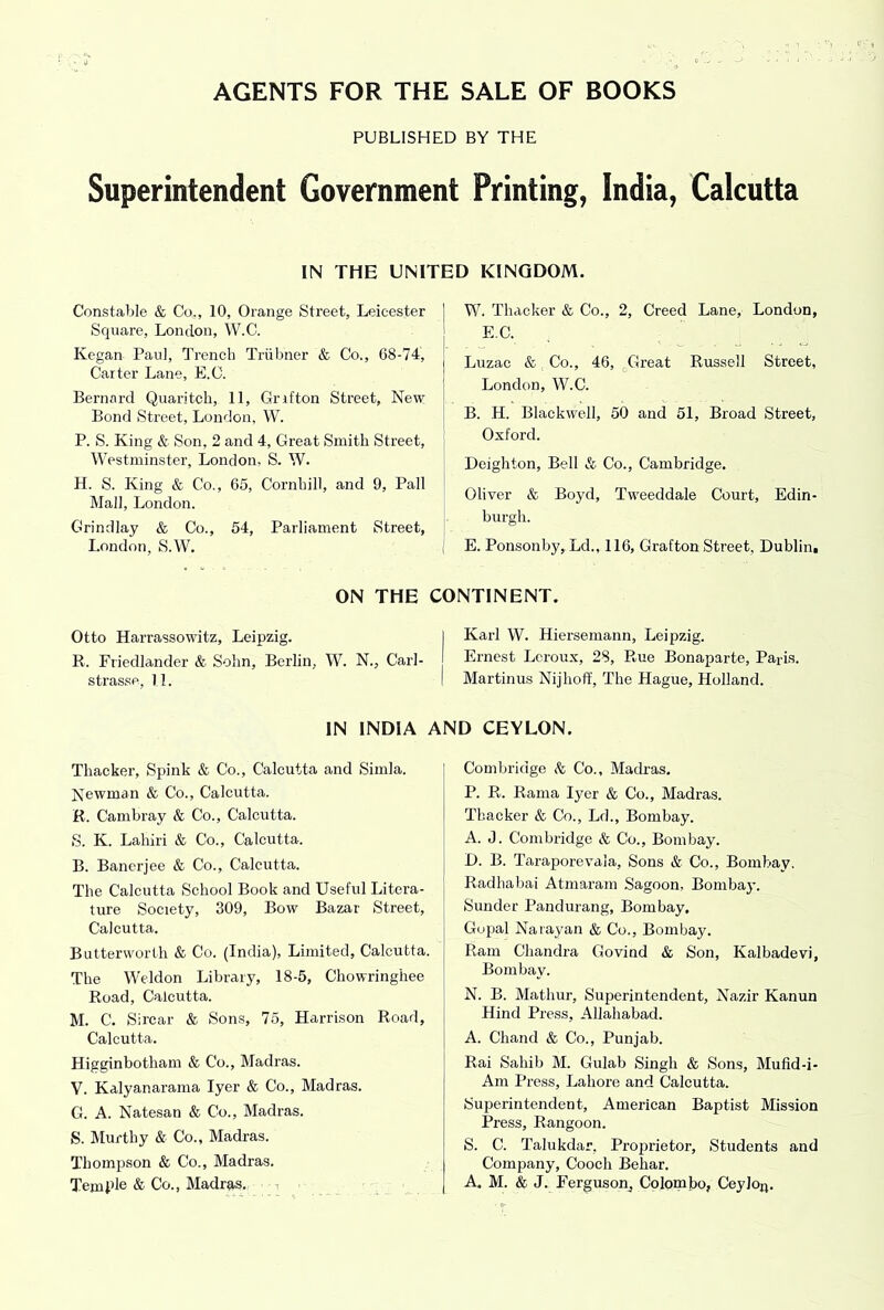 AGENTS FOR THE SALE OF BOOKS PUBLISHED BY THE Superintendent Government Printing, India, Calcutta IN THE UNITED KINGDOM. Constable & Co., 10, Orange Street, Leicester Square, London, W.C. Kegan Paul, Trench Triibner & Co., 68-74, Carter Lane, E.C. Bernard Quaritcli, 11, Grrfton Street, New Bond Street, London, W. P. S. King & Son, 2 and 4, Great Smith Street, Westminster, London, S. W. H. S. King & Co., 65, Cornhill, and 9, Pall Mall, London. Grindlay & Co., 54, Parliament Street, London, S.W, W. Thacker & Co., 2, Creed Lane, London, E.C. Luzac & Co., 46, ^Great Russell Street, London, W.C. B. H. Blackwell, 50 and 51, Broad Street, Oxford. Deighton, Bell & Co., Cambridge. Oliver & Boyd, Tweeddale Court, Edin- burgh. E. Ponsonby, Ld., 116, Grafton Street, Dublini ON THE CONTINENT. Otto Harrassowitz, Leipzig. I Karl W. Hiersemann, Leipzig. R. Friedlander & Sohn, Berlin, W. N., Carl- Ernest Lcroux, 28, Rue Bonaparte, Paris. stras.se, 11. I Martinus Nijhoff, The Hague, Holland. IN INDIA AND CEYLON. Thacker, Spink & Co., Calcutta and Simla. Newman & Co., Calcutta. R. Cambray & Co., Calcutta. S. K. Lahiri & Co., Calcutta. B. Banerjee & Co., Calcutta. The Calcutta School Book and Useful Litera- ture Society, 309, Bow Bazar Street, Calcutta. Butterworth & Co. (India), Limited, Calcutta. The Weldon Library, 18-5, Chowringhee Road, Calcutta. M. C. Sircar & Sons, 75, Harrison Road, Calcutta. Higginbotham & Co., Madras. V. Kalyanarama Iyer & Co., Madras. G. A. Natesan & Co., Madras. S. Murthy & Co., Madras. Thompson & Co., Madras. Temi’le & Co., Madras. Combridge & Co., Madras. P. R. Rama Iyer & Co., Madras. Thacker & Co., Ld., Bombay. A. J. Combridge & Co., Bombay. D. B. Taraporevala, Sons & Co., Bombay. Radhabai Atmaram Sagoon, Bombay. Sunder Pandurang, Bombay, Gupal Narayan & Co., Bombay. Ram Chandra Govind & Son, Kalbadevi, Bombay. N. B. Mathur, Superintendent, Nazir Kanun Hind Press, Allahabad. A. Chand & Co., Punjab. Rai Sahib M. Gulab Singh & Sons, Mufid-i- Am Press, Lahore and Calcutta. Superintendent, American Baptist Mission Press, Rangoon. S. C. Talukdar, Projirietor, Students and Company, Cooch Behar. A. M. & J. Eergusonj Colombo, Ceylojj.