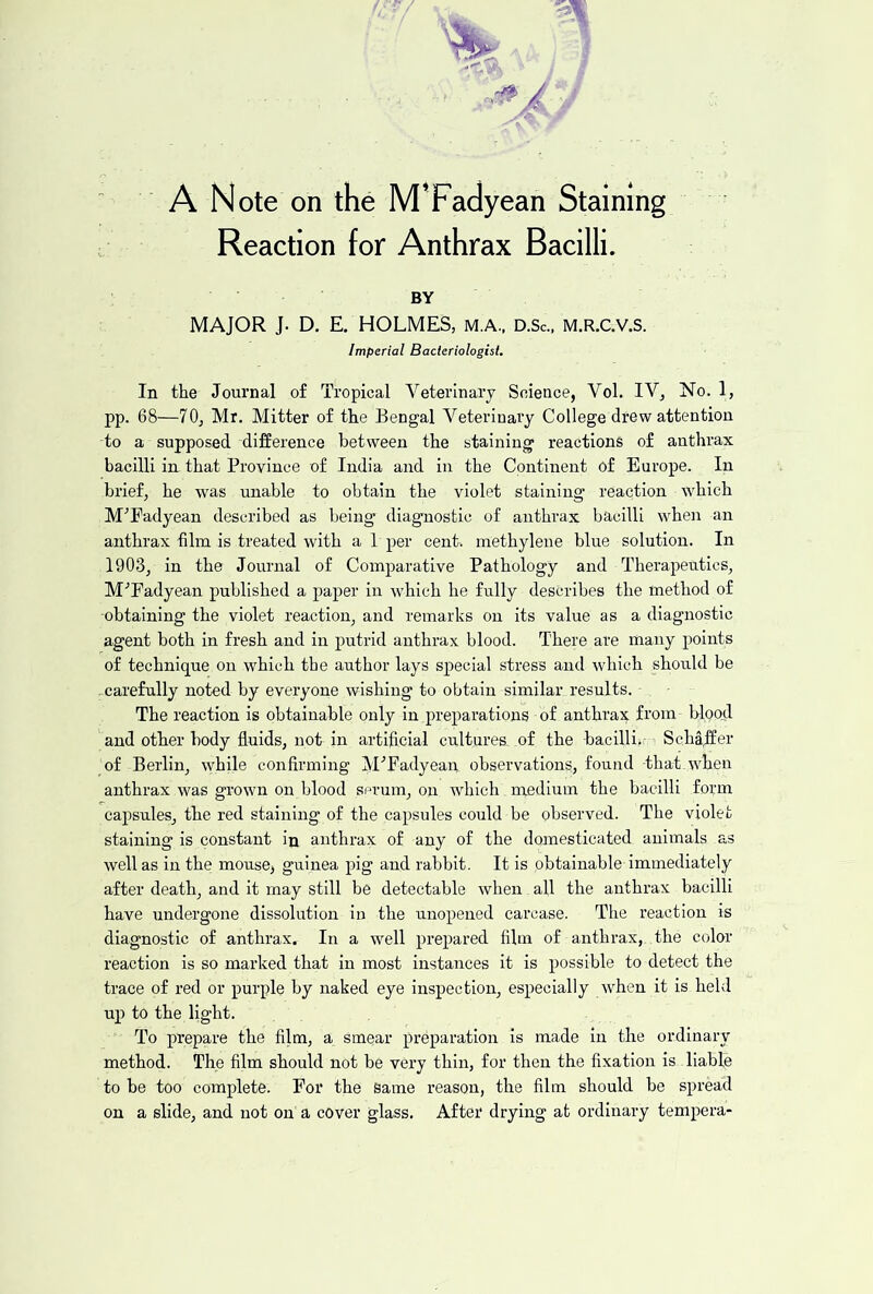 ' A Note on the M’Fadyean Staining Reaction for Anthrax Bacilli. BY MAJOR J. D, E. HOLMES, M.A., D.Sc., m.r.c.v.s. Imperial Bacteriologist. In the Journal of Tropical Veterinary Science, Vol. IV, No. 1, pp. 68—70, Mr. Mitter of the Bengal Veterinary College drew attention to a supposed difference between the staining reactions of anthrax bacilli in that Province of India and in the Continent of Europe. In brief, he was unable to obtain the violet staining reaction which M^Eadyean described as being diagnostic of anthrax bacilli when an anthrax film is treated with a 1 per cent, methylene blue solution. In 1903, in the Journal of Comparative Pathology and Therapeutics, M'’Fadyean published a paper in which he fully describes the method of -obtaining the violet reaction, and remarks on its value as a diagnostic agent both in fresh and in putrid anthrax blood. There are many points of technique on which the author lays special stress and which should be .^carefully noted by everyone wishing to obtain similar results. The reaction is obtainable only in preparations of anthrax from- blood and other body fluids, not in artificial cultures, of the bacilli,- Scha,ffer of Berlin, vyhile confirming M'’Fadyean observations, found that.when anthrax was grown on blood serum, on which medium the bacilli form capsules, the red staining of the capsules could be observed. The violet staining is constant in anthrax of any of the domesticated animals as well as in the mouse, guinea pig and rabbit. It is obtainable immediately after death, and it may still be detectable when all the anthrax bacilli have undergone dissolution in the unopened carcase. The reaction is diagnostic of anthrax. In a well prepared film of anthrax, the color reaction is so marked that in most instances it is possible to detect the trace of red or purple by naked eye Inspection, especially when it is held uj) to the light. To prepare the film, a smear preparation is made in the ordinary method. The film should not be very thin, for then the fixation is liable to he too complete. For the same reason, the film should be spread on a slide, and not on a cover glass. After drying at ordinary tempera-