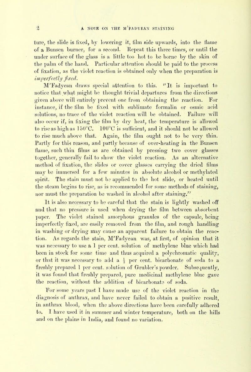 turOj the slide is fixed, by hjwering’ it, film side upwards, into the Hame of a Bunsen burner, for a second. Repeat this three times, or until the under surface of the gdass is a little too hot to he borne by the shin of the palm of the hand. Particular attention should he paid to the process of fixation, as the violet reaction is obtained only when the preparation is imperfectlp fixed. M^Fadyean draws special attention to this. -'It is Important to notice that what might he thought trivial departures from the directions given above will entirely prevent one from obtaining the reaction. For instance, if the film he fixed with sublimate formalin or osmic acid solutions, no trace of tlie violet reaction will he obtained. Failure av ill also occur if, in fixing the film by dry heat, the temperature is allowed to rise as high as 1 50°C. 100°C is sutficieut, and it should not be allowed to rise much above that. Again, the film ought not to he very thin. Partly for this reason, and partly because of over-heating in the Bunsen flame, such thin films as are obtained by pressing two cover glasses together, generally fail to show the violet reaction. As an alternative method of fixation, the slides or cover glasses carrying the dried films may he immersed for a few minutes in absolute alcohol or methylated s}>irit. The stain must not he applied to the hot slide, or heated until the steam begins to rise, as is recommended for some methods of staining, nor must the preparation he washed in alcohol after staining.^'’ It is also necessary to be careful that the stain is lightly washed off and that no pressure is used wheir drying the film between alisorhent paper. The violet stained amorphous granules of the capsule, being imperfectly fixed, are easily removed from the film, and rough handling in washing or drying may cause an apparent failure to obtain the reac- tion. As regards the stain, M’Fadyean was, at first, of opinion that it was necessary to use a 1 per cent, solution of methylene blue which had been in stock for some time and thus acquired a polychromatic quality, or that it was necessary to add a t per cent, bicarbonate of soda to a freshly prepared 1 per cent, solution of Grubler’s powder. Subsequently, it was found that freshly prepared, pure medicinal methylene blue gave the reaction, ovlthout the addition of bicarbonate of soda. For some years [>ast T have made use of the violet reaction in the diagnosis of anthrax, and have never failed to obtain a positive result, in anthrax blood, when the above directions have been carefully adhered to. I have used it in summer and ivinter temperature, both on the hills and on the plains in India, and found no variation.