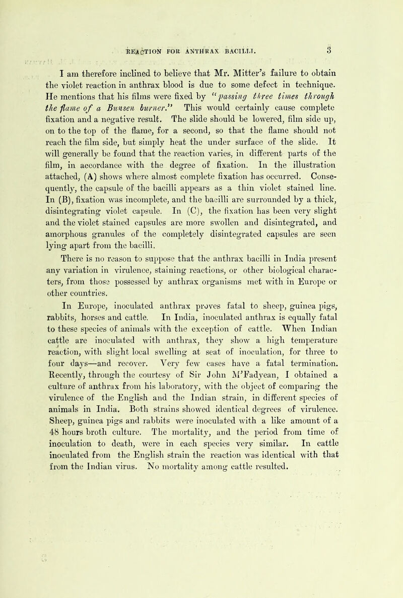 I am therefore inclined to believe that Mr. Mitter’s failure to obtain the violet reaction in anthrax blood is due to some defect in technique. He mentions that his films were fixed by l)assing three times through the f,anie of a Bunsen burner,” This would certainly cause complete fixation and a negative result. The slide should be lowered, film side up, on to the top of the flame, for a second, so that the flame should not reach the film side, but simply heat the under surface of the slide. It will generally be found that the reaction varies, in different parts of the film, in accordance with the degree of fixation. In the illustration attached, (A) shows where almost complete fixation has occurred. Conse- quently, the capsule of the bacilli appears as a thin violet stained line. In (B), fixation was incomplete, and the bacilli are surrounded by a thick, disintegrating violet capsule. In (C), the fixation has been very slight and the violet stained capsules are more swollen and disintegrated, and amorphous granules of the completely disintegrated capsules are seen lying apart from the bacilli, There is no reason to suppose that the anthrax bacilli in India present any variation in virulence, staining reactions, or other biological charac- ters, from those possessed by anthrax organisms met with in Europe or other countries. In Europe, inoculated anthrax proves fatal to sheep, guinea pigs, rabbits, horses and cattle. In India, inoculated anthrax is equally fatal to these species of animals with the exception of cattle. When Indian cattle are inoculated with anthrax, they show a high temperature reaction, with slight local swelling at seat of inoculation, for three to four days—and recover. Very few cases have a fatal termination. Recently, thi-ough the courtesy of Sir John h'EFadyean, I obtained a culture of anthrax from his laboratory, with the object of comparing the virulence of the English and the Indian strain, in different species of animals in India. Both strains showed identical degrees of virulence. Sheep, guinea pigs and rabbits were inoculated with a like amount of a 48 hours broth erdture. The mortality, and the period from time of inoculation to death, were In each species very similar. In cattle inoculated from the English strain the reaction was Identical with that from the Indian virus. No mortality among cattle resulted.