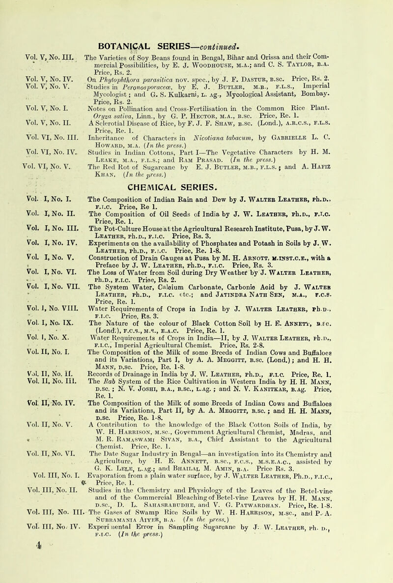 Vol. V, No. IV. Vol. V, No. V. Vol. V, No. I. Vol. V, No. II. Vol. VI, No. III. Vol. VI, No. IV. Vol. VI, No. V. BOTANICAL SERIES—continued^ mercial Possibilities, by E. J. WooDHOtrsB, m.a.; and C. S. Taylor, b.a. Price, Rs. 2. On Phytophthora parasitica nov. spec., by J. F. Dastub, b.sc. Price, Rs. 2. Studies in Peronosporacecs, by E. J. Butler, m.b., f.l.s.. Imperial Mycologist; and G. S. Kulkarni, L. Ag-, Myoological Assistant, Bombay. Price, Rs. 2. Notes on Pollination and Cross-Fertilisation in the Common Rice Plant. Oryza saliva, Linn., by G. P. Hector, m.a., b.sc. Price, Re. 1. A Sclerotial Disease of Rice, by F. J. F. Shaw, b.sc. (Lond.), a.r.c.s., e.l.s. Price, Re. 1. Inheritance of Characters in Nicotiana tabacum, by Gabrielle L. C. Howard, m.a. {In the press.) Studies in Indian Cottons, Part I—The Vegetative Characters by H. M. Leake, m.a., f.l.s.; and Ram Prasad. {In the press.) The Red Rot of Sugarcane by E. J. Butler, m.b., f.l.s. ; and A. Hafiz Khan. {In the press.) CHEMICAL SERIES. Vol. I, No. I. Vol. I, No. II. Vol. I, No. III. Vol. I, No. IV. Vol. I, No. V. Vol. I, No. VI. Vol. I, No. VII. Vol. 1, No. VIII. Vol. I, No. IX. Vol. 1, No. X. Vol. II, No. I. V.)l. 11, No. n. Vol. II. No. III. The Composition of Indian Rain and Dew by J. Walter Leather, rh.D., E. i.o. Price, Re 1. The Composition of Oil Seeds of India by J. W. Leathise, ph.D., f.i.o. Price, Re. 1. The Pot-Culture House at the Agricultural Research Institute, Pusa, by J. W. Leather, ph.D., F.I.O. Price, Rs. 3, Experiments on the availability of Phosphates and Potash in Soils by J. W. Leather, ph.D., f.i.o. Price, Re. 1-8. Construction of Drain Gauges at Pusa by M. H. Arnott, m.dist.o.e., with a Preface by J. W. Leather, ph.D., f.i.o. Price, Rs. 3. The Loss of Water from Soil during Dry Weather by J. Walter Leather, ph.D., f.i.o. Price, Rs. 2. The System Water, Calcium Carbonate, Carbonic Acid by J. Walter Leather, ph.D., f.i.o. etc.; and Jatindra Nath Sen, m.a., f.o.s. Price, Re. 1. Water Requirements of Crops in India by J. Walter Leather, ph.D., F. I.O. Price, Rs. 3. The Nature of the colour of Black Cotton Soil bj H. E. AnnetT', B.fc. (Lond.), F.o.s.,M.s., E.A.o. Price, Re. 1. Water Requirements of Crops in India—II, by J. Walter Leather, ph.D., F.I.O., Imperial Agricultural Chemist. Price, Rs. 2-8. The Composition of the Milk of some Breeds of Indian Cows and Bufialoes and its Variations, Part I, by A. A. Meggitt, b.sc. (Lond.); and H. H. Mann, d.sc. Price, Re. 1-8. Records of Drainage in India by J. W. Leather, ph.D., f.i.o. Price, Re. 1. The Bab System of the Rice Cultivation in Western India by H. H. Mann, D.sc. ; N. V. JoSHi, B.A., B.sc., L.Ag. ; and N. V. Kanitkar, B.Ag. Price, Re. 1. Vol. II, No. IV. The Composition of the Milk of some Breeds of Indian Cows and Buffaloes and its Variations, Part II, by A. A. Meggitt, b.sc. ; and H. H. Mann, D.sc. Price, Re. 1-8. Vol. II, No. V. A Contribution to the knowledge of the Black Cotton Soils of India, by W. H. Harrison, M.sc.. Government Agricultural Chemist, Madras, and < M. R. Ramaswami Sivan, b.a., Chief Assistant to the Agricultural Chemist. Price, Ro. 1. Vol. II, No. VI. The Date Sugar Industry in Bengal—an investigation into its Chemistry and Agriculture, by H. E. Annbtt, b.sc., f.c.s., m.s.e.a.c., assisted by G. K. Lele, L.Ag.; and Bhailal M. Amin, r.a. Price Rs. 3. Vol. Ill, No. I. Evaporation from a plain water surface, by J. Walter Leather, Ph.D., F.i.e., Price, Re. 1. Vol. Ill, No. II. Studies in the Chemistry and Physiology of the Leaves of the Betel-vine and of the Gommereial Bleaching of Betel-vine Leaves by H. H. Mann, D.sc., D. L. Sahasrabudhb, and V. G. Patwardhan. Price, Re. 1-8. Vol. Ill, No. III. The Ga.ses of Swamp Rice Soils by W. H. HaRRison, m.sc., and P. A. Subramania AiyeR, b.a. {In the press.) Vol. Ill, No. IV. Experinental Error in Sampling Sugarcane by .1. W. Leather, ph. d. f.i.o. {In the press.) 4