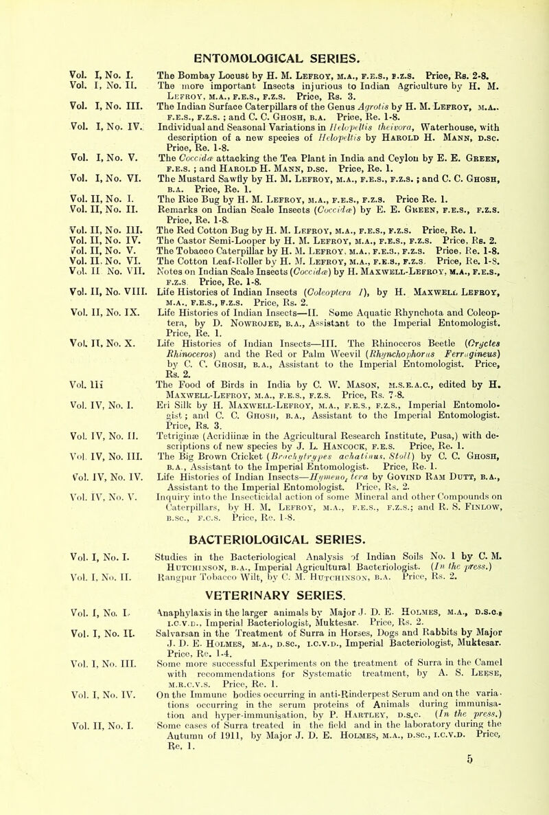 Vol. I, No. II. Vol. I, No. III. Vol. I, No. IV. Vol. I, No. V. Vol. I, No. VI. Vol. II, No. I. Vol. II, No. II. Vol. II, No. III. Vol. II, No. IV. 7ol. II, No. V. Vol. II. No. VI. Vol. II No. VII. Vol. II, No. VIII. Vol. II, No. IX. Vol. II, No. X. Vol. Hi Vol. IV, No. I. Vol. IV, No. II. Vol IV, No. III. Vol IV, No. IV. Vol. IV, No. V. Vol. I, No. I. Vol. I, No. II. Vol. I, No. I.. Vol. I, No. II. Vol. I, No. III. Vol. I, No. IV. Vol. II, No. I. ENTOMOLOGICAL SERIES. The more important Insects injurious to Indian Agriculture by H. M. Lefroy, M.A., F.E.S., F.z.s. Price, Rs. 3. The Indian Surface Caterpillars of the Genus Agrotis by H. M. Lefeoy, m.a.. F.E.S., F.z.s. ; and C. C. Ghosh, b.a. Price, Re. 1-8. Individual and Seasonal Variations in Ilelo'ptUis iheivora, Waterhouse, with description of a new species of Hclopdtis by Harold H. Mann, d.sc. Price, Re. 1-8. The Coccida attacking the Tea Plant in India and Ceylon by E. E. Green, F.E.S. ; and Harold H. Mann, d.sc. Price, Re. 1. The Mustard Sawfly by H. M. Lefeoy, m.a., f.e.s., f.z.s. ; and C. C. Ghosh, B.A. Price, Re. 1. The Rice Bug by H. M. Lefeoy, m.a., f.e.s., f.z.s. Price Re. 1. Remarks on Indian Scale Insects (Cuccida:) by E. E. Green, f.e.s., f.z.s. Price, Re. 1-8. The Red Cotton Bug by H. M. Lefroy, m.a., f.e.s., f.z.s. Price, Re. 1. The Castor Semi-Looper by H. M. Lefeoy, m.a., f.e.s., f.z.s. Price, Rs. 2. The Tobacco Caterpillar by H. M. Lefroy. m.a., f.e.s., f.z.s. Price, Be. 1-8. The Cotton Leaf-Roller by H. M. Lefeoy, m.a., f.e.s., f.z.s. Price, Re. 1-8. Notes on Indian Scale Insects {Goccidee) by H. Maxwell-Lefroy, m.a., f.e.s., F.z.s Price, Re. 1-8. Life Histories of Indian Insects {Goleoptera I), by H. Maxwell Lefeoy, m.a., f.e.s., f.z.s. Price, Rs. 2. Life Histories of Indian Insects—II. Some Aquatic Rhynchota and Coleop- tera, by D. Noweojee, b.a.. Assistant to the Imperial Entomologist. Price, Re. 1. Life Histories of Indian Insects—III. The Rhinoceros Beetle (Oryctes Rhinoceros) and the Red or Palm Weevil (Rhynchophoras Ferrugineus) b}^ C. C. Ghosh, b.a.. Assistant to the Imperial Entomologist. Price, Rs. 2. The Food of Birds in India by C. W. Mason, m..s.e.a.c., edited by H. Maxwell-Lefroy, m.a., f.e.s., f.z.s. Price, Rs. 7-8. Eli Silk by H. Maxwell-Lefroy, m.a., f.e.s., f.z.s.. Imperial Entomolo- gist; and C. C. Ghosh, b.a.. Assistant to the Imperial Entomologist. Price, Rs. 3. Tetriginaj (Acridiinae in the Agricultural Research Institute, Pusa,) with de- scriptions of new species by J. L. Hancock, f.e.s. Price, Re. 1. The Big Brown Cricket [Bracliyfrypes acliatinu.i. Stoll) by C. C. Ghosh, b.a., Assistant to the Imperial Entomologist. Price, Re. 1. Life Histories of Indian Insects—lliimeno^tera by Govind Ram Dutt, b.a.. Assistant to the Imperial Entomologist. Price, Rs. 2. Inquiry into the Insecticidal action of some Mineral and other Compounds on Caterjiillars, by H. M. Lefroy, m.a., f.e.s., f.z.s.; and R. S. Einlow, li.sc., F.e.s. Price, Re. 1-8. BACTERIOLOGICAL SERIES. Studies in the Bacteriological Analysis of Indian Soils No. 1 by C. M. Hutchinson, b.a.. Imperial Agricultural Bacteriologist. (In the press.) Rang]mr Tobacco Wilt, by C. M. Hutchinson, b.a. Price, Rs. 2. VETERINARY SERIES. \naphylaxis in the larger animals by Major J- D. E- Holmes, m.a., d.s.o.« I. C.V.D., Imperial Bacteriologist, Muktesar. Price, Rs. 2. Salvarsan in the Treatment of Surra in Horses, Dogs and Rabbits by Major J. D. E. Holmes, m.a., d.sc., i.c.v.d., Imperial Bacteriologist, Muktesar. Price, Re. 1-4. Some more successful Experiments on the treatment of Surra in the Camel with recommendations for Systematic treatment, by A. S. Leese, M.R.c.v.s. Price, Re. 1. On the Immune bodies occui’ring in anti-Rmderpest Serum and on the varia, tions occurring in the serum proteins of Animals during immunisa- tion and hyper-immunisation, by P. H.artley, d.s.c. (In the press.) Some cases of Surra treated in the held and in the laboratory during the Autumn of 1911, by Major J. D. E. Holmes, m.a., d.sc., i.c.v.d. Price, Re, 1.
