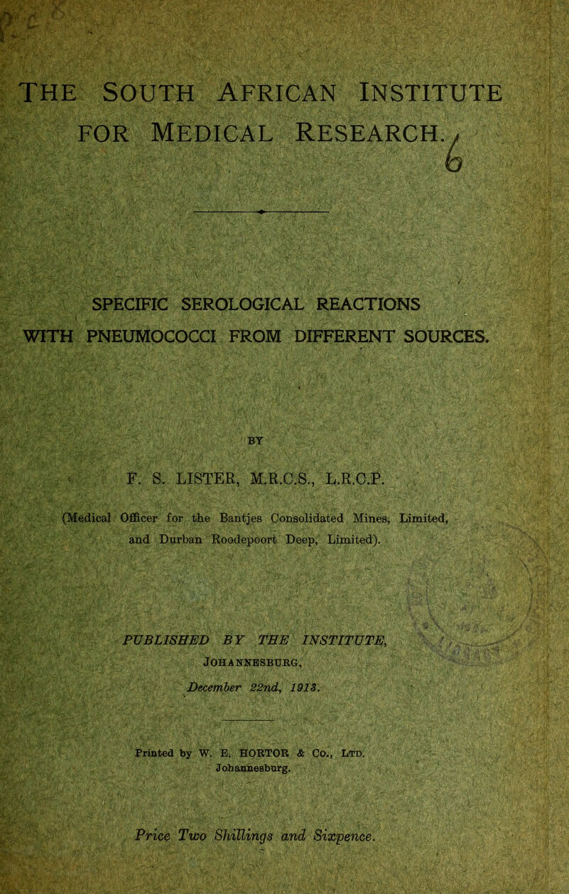 THE SOUTH AFRICAN INSTITUTE FOR Medical SPECIFIC SEROLOGICAL REACTIONS WITH PNEUMOCOCCI FROM DIFFERENT SOURCES. F. S. LISTER, M.R.C.8., L.E.G.P. (Medical Officer for the Bantjes Consolidated Mines, Limited, and Durban Roodepoort Deep, Limited). PUBLISHED BY TEE INSTITUTE, Johannesburg, December 22nd, 191S. Printed by W. E. HORTOR & Co., Ltd: BY Johannesburg. Frice Two Shillings and Sixpence.