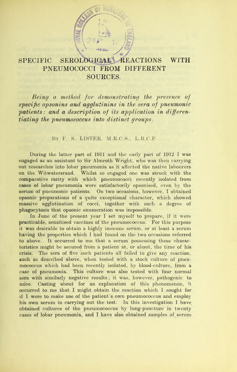 V- • SPECIFIC SEROLbaK^Ei^EACTIONS PNEUMOCOCCI FROM DIFFERENT SOURCES. WITH Being a method for demonstrating the presence of specific opsonins and agglutinins in the sera of pneumonic patients: and a description of its application in differen- tiating the pneumococcus into distinct groups. Hy F. S. LISTEE, M.R.C.S., L.E.C'.E. During the latter part of 1911 and the early part of 1912 I was engaged as an assistant to Sir Almroth Wright, who was then carrying out researches into lobar pneumonia as it affected the native labourers on the Witwatersrand. Whilst so engaged one was struck with the comparative rarity with which pneumococci recently isolated from cases of lobar pneumonia were satisfactorily opsonised, even by the serum of pneumonic patients. On two occasions, however, I obtained opsonic preparations of a quite exceptional character, which showed massive agglutination of cocci, together with such a degree of phagocytosis that opsonic enumeration was impossible. In June of the present year I set myself to prepare, if it were practicable, sensitised vaccines of the pneumococcus. For this purpose it was desirable to obtain a highly immune serum, or at least a serum having the properties which T had found on the two occasions referred to above. It occurred to me that a serum possessing these charac- teristics might be secured from a patient at, or about, the time of his crisis. The sera of five such patients all failed to give any reaction, such as described above, when tested with a stock culture of pneu- mococcus which had been recently isolated, by blood-culture, from a case of pneumonia. This culture was also tested with four normal sera with similarly negative results; it was, however, pathogenic to mice. Casting about for an explanation of this phenomenon, >t occurred to me that I might obtain the reaction which I sought for if I were to make use of the patient’s own pneumococcus and employ his own serum in carrying out the test. In this investigation I have obtained cultures of the pneumococcus by lung-puncture in twenty