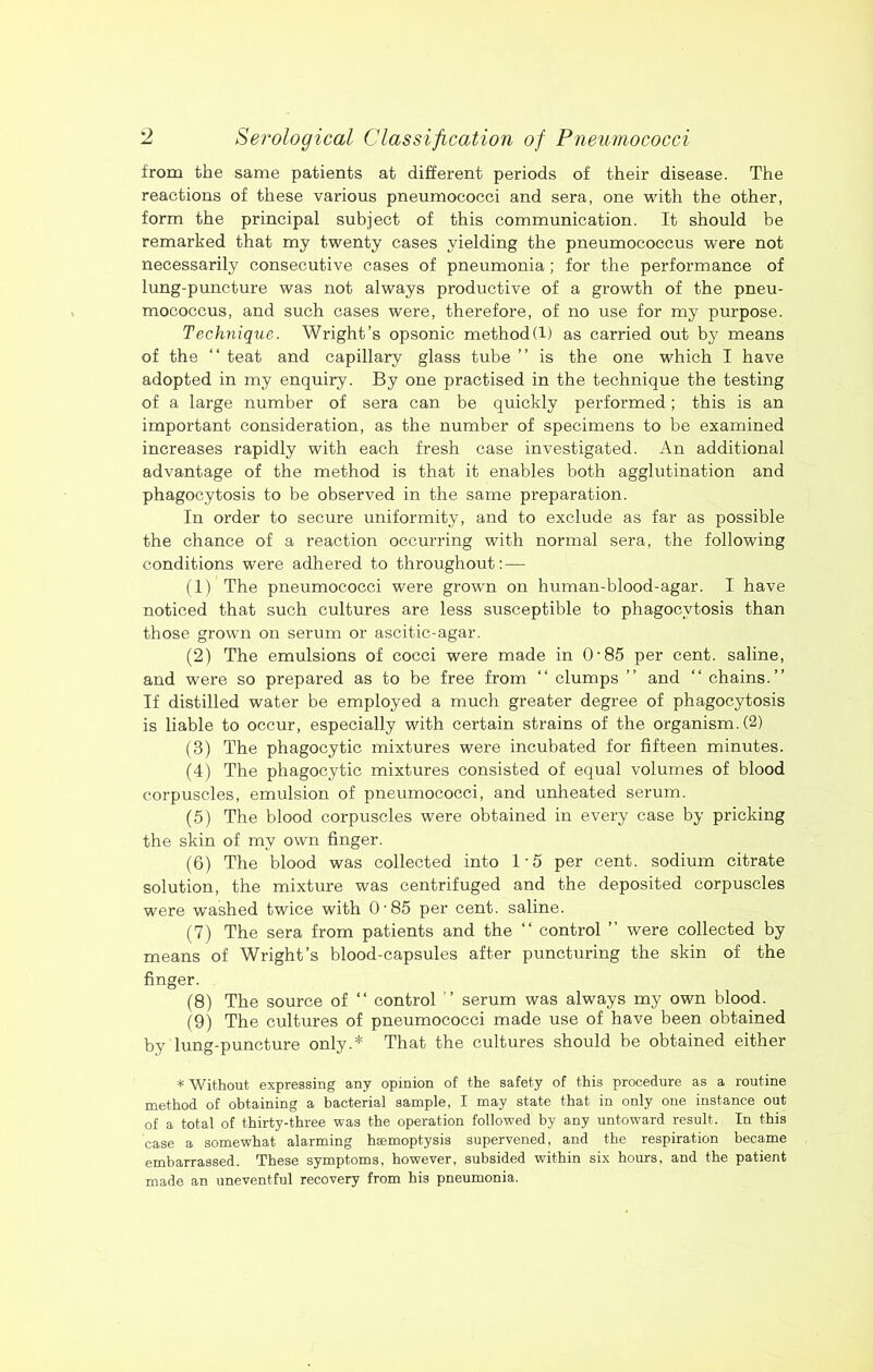 from the same patients at different periods of their disease. The reactions of these various pneumococci and sera, one with the other, form the principal subject of this communication. It should be remarked that my twenty cases yielding the pneumococcus were not necessarily consecutive cases of pneumonia; for the performance of lung-puncture was not always productive of a growth of the pneu- mococcus, and such cases were, therefore, of no use for my purpose. Technique. Wright’s opsonic method(1) as carried out by means of the “ teat and capillary glass tube ” is the one which I have adopted in my enquiry. By one practised in the technique the testing of a large number of sera can be quickly performed; this is an important consideration, as the number of specimens to be examined increases rapidly with each fresh case investigated. An additional advantage of the method is that it enables both agglutination and phagocytosis to be observed in the same preparation. In order to secure uniformity, and to exclude as far as possible the chance of a reaction occurring with normal sera, the following conditions were adhered to throughout:— (1) The pneumococci were grown on human-blood-agar. I have noticed that such cultures are less susceptible to phagocytosis than those grown on serum or ascitic-agar. (2) The emulsions of cocci were made in O'85 per cent, saline, and were so prepared as to be free from “ clumps ” and “ chains.” If distilled water be employed a much greater degree of phagocytosis is liable to occur, especially with certain strains of the organism. (2) (3) The phagocytic mixtures were incubated for fifteen minutes. (4) The phagocytic mixtures consisted of equal volumes of blood corpuscles, emulsion of pneumococci, and unheated serum. (5) The blood corpuscles were obtained in every case by pricking the skin of my own finger. (6) The blood was collected into 1'5 per cent, sodium citrate solution, the mixture was centrifuged and the deposited corpuscles were washed twice with O'85 per cent, saline. (7) The sera from patients and the ‘‘ control ” were collected by means of Wright’s blood-capsules after puncturing the skin of the finger. (8) The source of ‘‘ control ” serum was always my own blood. (9) The cultures of pneumococci made use of have been obtained by lung-puncture only.* That the cultures should be obtained either * Without expressing any opinion of the safety of this procedure as a routine method of obtaining a bacterial sample, I may state that in only one instance out of a total of thirty-three was the operation followed by any untow^ard result. In this case a somewhat alarming hemoptysis supervened, and the respiration became embarrassed. These symptoms, however, subsided within six hours, and the patient made an uneventful recovery from his pneumonia.