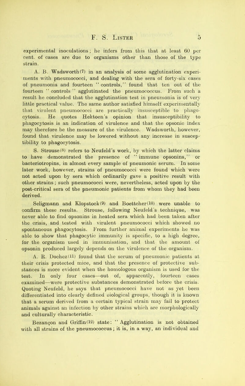 experimental inoculations; he infers from this that at least 60 per cent, of cases are due to organisms other than those of the type strain. A. B. Wadsworth (7) in an analysis of some agglutination experi- ments with pneumococci, and dealing with the sera of forty-six cases of pneumonia and fourteen “controls,” found that ten out of the fourteen “ controls ” agglutinated the pneumococcus. From such a result he concluded that the agglutination test in pneumonia is of very little practical value. The same author satisfied himself experimentally that virulent pneumococci are practically insusceptible to phago- cytosis. He quotes Hektoen’s opinion that insusceptibility to phagocytosis is an indication of virulence and that the opsonic index may therefore be the measure of the virulence. Wadsworth, however, found that virulence may be lowered without any increase in suscep- tibility to phagocytosis. S. Strouse(8) refers to Neufeld’s work, by which the latter claims to have demonstrated the presence of “ immune opsonins,” or bacteriotropins, in almost every sample of pneumonic serum. In some later work, however, strains of pneumococci were found which were not acted upon by sera which ordinarily gave a positive result with other strains; such pneumococci were, nevertheless, acted upon by the post-critical sera of the pneumonic patients from whom they had been derived. Seligmann and Klopstock(9) and Boettcher(iO) were unable to confirm these results. Strouse, following Neufeld’s technique, was never able to find opsonins in heated sera which had been taken after the crisis, and tested with virulent pneumococci which showed no spontaneous phagocytosis. From further animal experiments he was able to show that phagocytic immunity is specific, to a high degree, for the organism used in immunisation, and that the amount of opsonin produced largely depends on the virulence of the organism. A. E,. Dochez(li) found that the serum of pneumonic patients at their crisis protected mice, and that the presence of protective sub- stances is more evident when the homologous organism is used for the test. In only tour cases—out of, apparently, fourteen cases examined—were protective substances demonstrated before the crisis. Quoting Neufeld, he says that pneumococci have not as yet been differentiated into clearly defined oiological groups, though it is known that a serum derived from a certain typical strain may fail to protect animals against an infection by other strains which are morphologically and culturally characteristic. Bezanqon and Griffin(l2) state: “ Agglutination is not obtained with all strains of the pneumococcus; it is, in a way, an individual and