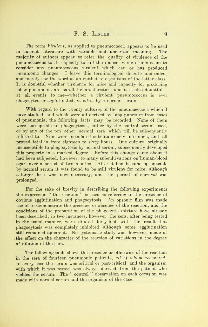 The term Virulent, as applied to pneumococci, appears to be used in current literature with variable and uncertain meaning. The majority of authors appear to refer the quality of virulence of the pneumococcus to its capacity to kill the mouse, while others seem to consider any pneumococcus virulent which can or has produced pneumonic changes. I leave this terminological dispute undecided and merely use the word as an epithet to organisms of the latter class. It is doubtful whether virulence for mice and capacity for producing lobar pneumonia are parallel characteristics, and it is also doubtful— at all events to me—whether a virulent pneumococcus is ever phagocyted or agglutinated, in vitro, by a normal serum. With regard to the twenty cultures of the pneumococcus which T have studied, and which were all derived by lung-puncture from cases of pneumonia, the following facts may be recorded. None of them were susceptible to phagocytosis, either by the control serum used, or by any of the ten other normal sera which will be subsequently referred to. Nine were inoculated subcutaneously into mice, and all proved fatal in from eighteen to sixty hours. One culture, originally insusceptible to phagocytosis by normal serum, subsequently developed this property in a marked degree. Before this change came about it had been subjected, however, to many subcultivations on human-blood agar, over a period of two months. After it had become opsonisable by normal serum it was found to be still virulent for mice, although a larger dose was now necessary, and the period of survival was prolonged. For the sake of brevity in describing the following experiments the expression “ the reaction ” is used as referring to the presence of obvious agglutination and phagocytosis. An opsonic film was made use of to demonstrate the presence or absence of the reaction, and the conditions of the preparation of the phagocytic mixture have already been described; in two instances, however, the sera, after being tested in the usual manner, were diluted forty-fold, with the result that phagocytosis was completely inhibited, although some agglutination still remained apparent. No systematic study was, however, made of the effect on the character of the reaction of variations in the degree of dilution of the sera. The following table shows the presence or otherwise of the reaction in the sera of fourteen pneumonic patients, all of whom recovered. In every case the serum was critical or post-critical, and the organism with which it was tested was always derived from the patient who yielded the serum. The “ control ” observation on each occasion was made with normal serum and the organism of the case.