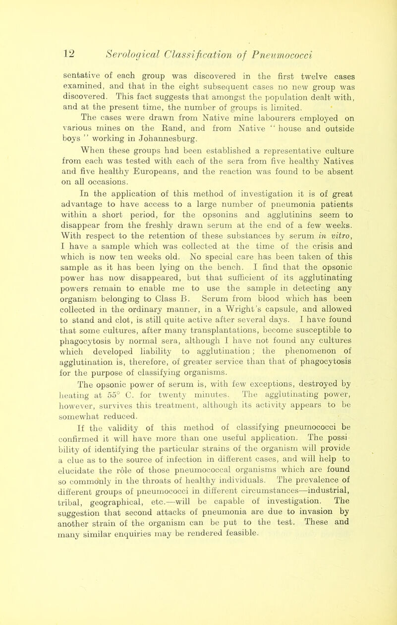 sentative of each group was discovered in the first twelve cases examined, and that in the eight subsequent cases no new group was discovered. This fact suggests that amongst the population dealt with, and at the present time, the number of groups is limited. The cases were drawn from Native mine labourers employed on various mines on the Band, and from Native “ house and outside boys ” working in Johannesburg. When these groups had been established a representative culture from each was tested with each of the sera from five healthy Natives and five healthy Europeans, and the reaction was found to be absent on all occasions. In the application of this method of investigation it is of great advantage to have access to a large number of pneumonia patients within a short period, for the opsonins and agglutinins seem to disappear from the freshly drawn serum at the end of a few weeks. With respect to the retention of these substances by serum in vitro, I have a sample which was collected at the time of the crisis and which is now ten weeks old. No special care has been taken of this sample as it has been lying on the bench. I find that the opsonic power has now disappeared, but that sufficient of its agglutinating powers remain to enable me to use the sample in detecting any organism belonging to Class B. Serum from blood which has been collected in the ordinary manner, in a Wright’s capsule, and allowed to stand and clot, is still quite active after several days. I have found that some cultures, after many transplantations, become susceptible to phagocytosis by normal sera, although I have not found any cultures which developed liability to agglutination; the phenomenon of agglutination is, therefore, of greater service than that of phagocytosis for the purpose of classifying organisms. The opsonic power of serum is, with few exceptions, destroyed by heating at 55° C. for twenty minutes. The agglutinating power, however, survives this treatment, although its activity appears to be somewhat reduced. If the validity of this method of classifying pneumococci be confirmed it will have more than one useful application. The possi- bility of identifying the particular strains of the organism will provide a clue as to the source of infection in different cases, and will help to elucidate the role of those pneumococcal organisms which are found so commonly in the throats of healthy individuals. The prevalence of different groups of pneumococci in different circumstances—industrial, tribal, geographical, etc.—will be capable of investigation. The suggestion that second attacks of pneumonia are due to invasion by another strain of the organism can be put to the test. These and many similar enquiries may be rendered feasible.