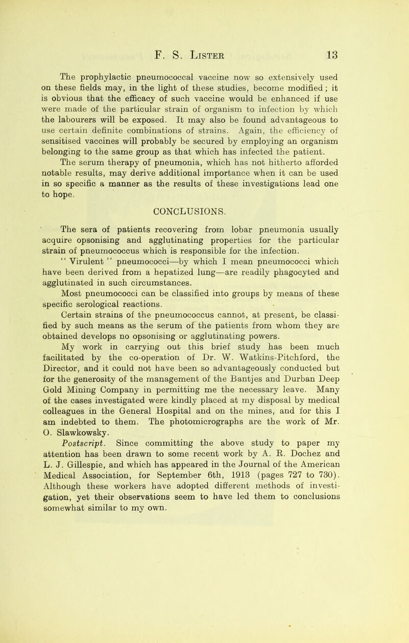 The prophylactic pneumococcal vaccine now so extensively used on these fields may, in the light of these studies, become modified; it is obvious that the efl&cacy of such vaccine would be enhanced if use were made of the particular strain of organism to infection by which the labourers will be exposed. It may also be found advantageous to use certain definite combinations of strains. Again, the efficiency of sensitised vaccines will probably be secured by employing an organism belonging to the same group as that which has infected the patient. The serum therapy of pneumonia, which has not hitherto afforded notable results, may derive additional importance when it can be used in so specific a manner as the results of these investigations lead one to hope. CONCLUSIONS. The sera of patients recovering from lobar pneumonia usually acquire opsonising and agglutinating properties for the particular strain of pneumococcus which is responsible for the infection. “ Virulent ” pneumococci—by which I mean pneumococci which have been derived from a hepatized lung—are readily phagocyted and agglutinated in such circumstances. Most pneumococci can be classified into groups by means of these specific serological reactions. Certain strains of the pneumococcus cannot, at present, be classi- fied by such means as the serum of the patients from whom they are obtained develops no opsonising or agglutinating powers. My work in carrying out this brief study has been much facilitated by the co-operation of Dr. W. Watkins-Pitchford, the Director, and it could not have been so advantageously conducted but for the generosity of the management of the Bantjes and Durban Deep Gold Mining Company in permitting me the necessary leave. Many of the cases investigated were kindly placed at my disposal by medical colleagues in the General Hospital and on the mines, and for this I am indebted to them. The photomicrographs are the work of Mr. O. Slawkowsky. Postscript. Since committing the above study to paper my attention has been drawn to some recent work by A. E. Dochez and L. J. Gillespie, and which has appeared in the Journal of the American Medical Association, for September 6th, 1913 (pages 727 to 730). Although these workers have adopted different methods of investi- gation, yet their observations seem to have led them to conclusions somewhat similar to my own.